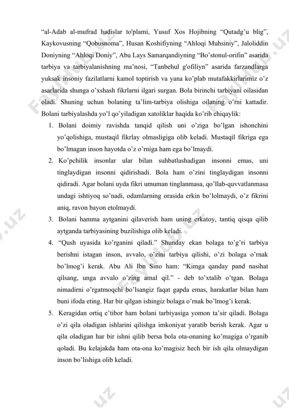 ofiliyn” asarida farzandlarga yuksak insoniy fazilatlarni kamol toptirish va yana ko’plab mutafakkirlarimiz o’z asarlarida shunga o’xshash fikrlarni ilgari surgan. bola birinchi tarbiyani oilasidan oladi. shuning uchun bolaning ta’lim-tarbiya olishiga oilaning o’rni kattadir. bolani tarbiyalashda yo’l qo’yiladigan xatoliklar haqida ko’rib chiqaylik: 1. bolani doimiy ravishda tanqid qilish uni o’ziga bo’lgan ishonchini yo’qolishiga, mustaqil fikrlay olmasligiga olib keladi. mustaqil fikriga ega bo’lmagan inson hayotda o’z o’rniga ham ega bo’lmaydi. 2. ko’pchilik insonlar ular bilan suhbatlashadigan insonni emas, uni tinglaydigan insonni qidirishadi. bola ham o’zini tinglaydigan insonni qidiradi. agar bolani uyda fikri umuman tinglanmasa, qo’llab-quvvatlanmasa undagi ishtiyoq so’nadi, odamlarning orasida erkin bo’lolmaydi, o’z fikrini aniq, ravon bayon etolmaydi. 3. bolani hamma aytganini qilaverish ham uning erkatoy, tantiq qisqa qilib aytganda tarbiyasining buzilishiga olib keladi. 4. “qush uyasida ko’rganini qiladi.” shunday ekan bolaga to’g’ri tarbiya berishni istagan inson, avvalo, o’zini tarbiya qilishi, o’zi bolaga o’rnak bo’lmog’i kerak. abu ali ibn sino ham: “kimga qanday …