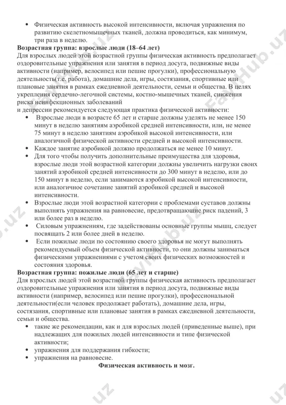 ии воз). деятельность воз рекомендации воз для разных возрастных групп возрастная группа: дети и подростки (5–17 лет) для детей и молодых людей этой возрастной группы физическая активность предполагает игры, состязания, занятия спортом, поездки, оздоровительные мероприятия, физкультуру или плановые упражнения в рамках семьи, школы и своего района. для укрепления сердечно-сосудистой системы, скелетно-мышечных тканей и снижения риска неинфекционных заболеваний рекомендуется следующая практика физической активности: · � дети и молодые люди в возрасте 5–17 лет должны заниматься ежедневно физической активностью от умеренной до высокой интенсивности, в общей сложности, не менее 60 минут. · физическая активность продолжительностью более 60 минут в день принесет дополнительную пользу для их здоровья. · большая часть ежедневной физической активности должна приходиться на аэробику. · физическая активность высокой интенсивности, включая упражнения по развитию скелетномышечных тканей, должна проводиться, как минимум, три раза в неделю. возрастная группа: взрослые люди (18–64 лет) для взрослых людей этой возрастной группы физическая активность предполагает оздоровительные упражнения …