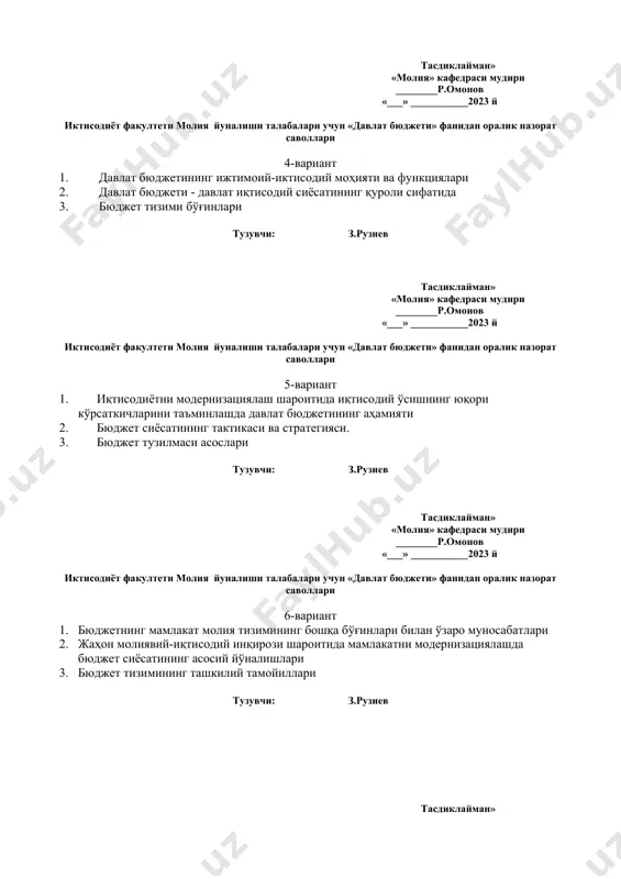 асослари тузувчи: з.рузиев тасдиклайман» «молия» кафедраси мудири ________р.омонов «___» ___________2023 й иктисодиёт факултети молия йуналиши талабалари учун «давлат бюджети» фанидан оралик назорат саволлари 6-вариант 1. бюджетнинг мамлакат молия тизимининг бошқа бўғинлари билан ўзаро муносабатлари 2. жаҳон молиявий-иқтисодий инқирози шароитида мамлакатни модернизациялашда бюджет сиёсатининг асосий йўналишлари 3. бюджет тизимининг ташкилий тамойиллари тузувчи: з.рузиев тасдиклайман» «молия» кафедраси мудири ________р.омонов «___» ___________2023 й иктисодиёт факултети молия йуналиши талабалари учун «давлат бюджети» фанидан оралик назорат саволлари 7-вариант 1. “давлат бюджети” фанининг мақсади ва вазифаси 2. ўзбекистон республикаси ҳудудида бюджет муносабатларининг шаклланиши ва ривожланиши. 3. бюджет тузилмаси асослари тузувчи: з.рузиев тасдиклайман» «молия» кафедраси мудири ________р.омонов «___» ___________2023 й иктисодиёт факултети молия йуналиши талабалари учун «давлат бюджети» фанидан оралик назорат саволлари 8-вариант 1. фаннинг предмети, асосий мазмуни, таркибий тузилиши, вазифалари 2. фаннинг бошқа иқтисодий фанлар билан боғликлиги. 3. бюджет тизимининг ташкилий тамойиллари тузувчи: з.рузиев тасдиклайман» «молия» кафедраси мудири ________р.омонов «___» ___________2023 й иктисодиёт факултети молия йуналиши …