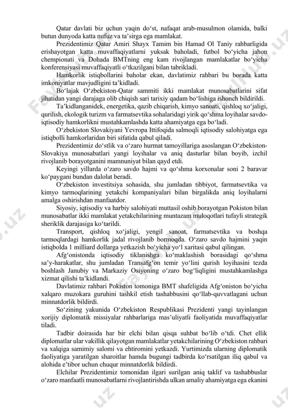 korlar safini kengaytirayotganini taʼkidladi. mamlakatimizda yangi elchixonalar ochilmoqda, oʻzbekistonning xorijdagi diplomatik vakolatxonalari geografiyasi ham kengaymoqda. yaqinda yurtimizning shvetsiya va vengriyada elchixonalari ochildi, toshkentda qatar davlatining diplomatik missiyasi oʻz ishini boshladi. mamlakatimizdagi yangilanishlar jarayoni toʻgʻrisida soʻz yuritar ekan, oʻzbekiston yetakchisi keyingi yillarda “inson – jamiyat – davlat” tamoyili asosida huquqiy demokratik davlatni barpo etish, erkin fuqarolik jamiyatini rivojlantirish borasida amalga oshirilayotgan islohotlarning mohiyati va maqsadlariga alohida toʻxtaldi. bunday keng koʻlamli oʻzgarishlar mamlakatni tubdan isloh qilishni, kompleks siyosiy, iqtisodiy va maʼmuriy yangilanishlarni izchil olib borishni talab etadi. konstitutsiyamizni yangi oʻzbekiston voqeligiga mos ravishda yangilash jarayoni bu yoʻldagi katta qadamdir. prezident shavkat mirziyoyev asosiy qonunning yangi tahririni tayyorlash doirasida keng jamoatchilik muhokamasi oʻtkazilgani, tajribali mutaxassis va olimlar, xorijiy hamkorlar, ixtisoslashgan xalqaro institutlar va tahliliy markazlarning takliflari hisobga olinganini qayd etdi. oʻzbekiston yetakchisi ziddiyatlar va mojarolar keskinlashib borayotgan murakkab xalqaro vaziyat sharoitida barcha mamlakatlar bilan oʻzaro ishonch va hurmatga asoslangan tashqi siyosatni amalga oshirishning …