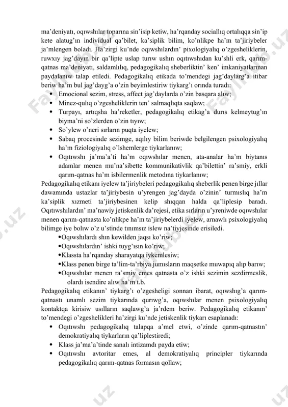 boladı; · pedagogikalıq etika tiykarında oqıtıwshı pedagogikalıq a’dep ha’m a’dep-ikramlıq normaların o’zinin’ du’nyaqarası ha’m a’dep-ikramlıq ta’rbiyası menen bayıtıp baradı. oqıtıwshının’ pedagogikalıq etikası mazmunında, en’ aldı menen etnopedagogikalıq sezimler, milliy qa’diriyatlar, u’rp-a’detler, qarım-qatnas ma’deniyatı, oqıwshılar toparına sin’isip ketiw, ha’rqanday sociallıq ortalıqqa sin’ip kete alatug’ın individual qa’bilet, ka’siplik bilim, ko’nlikpe ha’m ta’jiriybeler ja’mlengen boladı. ha’zirgi ku’nde oqıwshılardın’ pixologiyalıq o’zgesheliklerin, ruwxıy jag’dayın bir qa’lipte uslap turıw ushın oqıtıwshıdan ku’shli erk, qarım-qatnas ma’deniyatı, saldamlılıq, pedagogikalıq sheberliktin’ ken’ imkaniyatlarınan paydalanıw talap etiledi. pedagogikalıq etikada to’mendegi jag’daylarg’a itibar beriw ha’m bul jag’dayg’a o’zin beyimlestiriw tiykarg’ı orında turadı: · emocional sezim, stress, affect jag’daylarda o’zin basqara alıw; · minez-qulıq o’zgesheliklerin ten’ salmaqlıqta saqlaw; · turpayı, artıqsha ha’reketler, pedagogikalıq etikag’a durıs kelmeytug’ın biyma’ni so’zlerden o’zin tıyıw; · so’ylew o’neri sırların puqta iyelew; · sabaq procesinde sezimge, aqılıy bilim beriwde belgilengen psixologiyalıq ha’m fiziologiyalıq o’lshemlerge tiykarlanıw; · oqıtıwshı ja’ma’a’ti ha’m oqıwshılar menen, ata-analar ha’m biytanıs adamlar menen mu’na’sibette kommunikativlik …