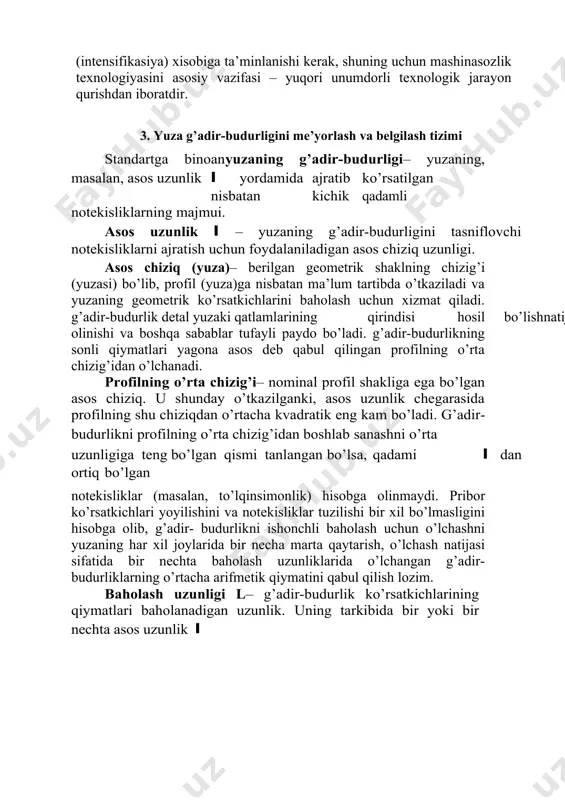 adir-budurligini me’yorlash va belgilash tizimi standartga binoanyuzaning g’adir-budurligi– yuzaning, masalan, asos uzunlik l yordamida ajratib ko’rsatilgan nisbatan kichik qadamli notekisliklarning majmui. asos uzunlik l – yuzaning g’adir-budurligini tasniflovchi notekisliklarni ajratish uchun foydalaniladigan asos chiziq uzunligi. asos chiziq (yuza)– berilgan geometrik shaklning chizig’i (yuzasi) bo’lib, profil (yuza)ga nisbatan ma’lum tartibda o’tkaziladi va yuzaning geometrik ko’rsatkichlarini baholash uchun xizmat qiladi. g’adir-budurlik detal yuzaki qatlamlarining qirindisi hosil bo’lish natijasida paydo bo’lgan plastik deformasiyasi, kesuvchi qirralarning notekisliklari detal yuzasida aks etishi ishqalanishi, yuzadan material parchalari yulib olinishi va boshqa sabablar tufayli paydo bo’ladi. g’adir-budurlikning sonli qiymatlari yagona asos deb qabul qilingan profilning o’rta chizig’idan o’lchanadi. profilning o’rta chizig’i– nominal profil shakliga ega bo’lgan asos chiziq. u shunday o’tkazilganki, asos uzunlik chegarasida profilning shu chiziqdan o’rtacha kvadratik eng kam bo’ladi. g’adir-budurlikni profilning o’rta chizig’idan boshlab sanashni o’rta chiziq sanoq tizimi deb atashadi. bunda o’rta chiziq m harfi bilan belgilanadi. agar g’adir-budurlikni o’lchash uchun yuzaning l …