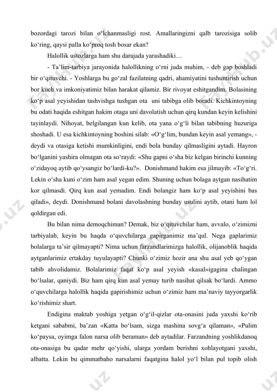 ilishi kerakmikan? ma’naviy halollik-chi? «harom»ni «oddiylashtirib» borish natijasida borgan sari undan qo‘rqmaydigan kishi «tarbiyalanadi». uning nazarida bu arzimasdek bo‘lib tuyuladi. halollik faqat bozordagi tarozi bilan o‘lchanmasligi rost. amallaringizni qalb tarozisiga solib ko‘ring, qaysi palla ko‘proq tosh bosar ekan? halollik ustozlarga ham shu darajada yarashadiki… - ta’lim-tarbiya jarayonida halollikning o‘rni juda muhim, - deb gap boshladi bir o‘qituvchi. - yoshlarga bu go‘zal fazilatning qadri, ahamiyatini tushuntirish uchun bor kuch va imkoniyatimiz bilan harakat qilamiz. bir rivoyat eshitgandim. bolasining ko‘p asal yeyishidan tashvishga tushgan ota uni tabibga olib boradi. kichkintoyning bu odati haqida eshitgan hakim otaga uni davolatish uchun qirq kundan keyin kelishini tayinlaydi. nihoyat, belgilangan kun kelib, ota yana o‘g‘li bilan tabibning huzuriga shoshadi. u esa kichkintoyning boshini silab: «o‘g‘lim, bundan keyin asal yemang», - deydi va otasiga ketishi mumkinligini, endi bola bunday qilmasligini aytadi. hayron bo‘lganini yashira olmagan ota so‘raydi: «shu gapni o‘sha biz kelgan birinchi kunning o‘zidayoq aytib qo‘ysangiz …