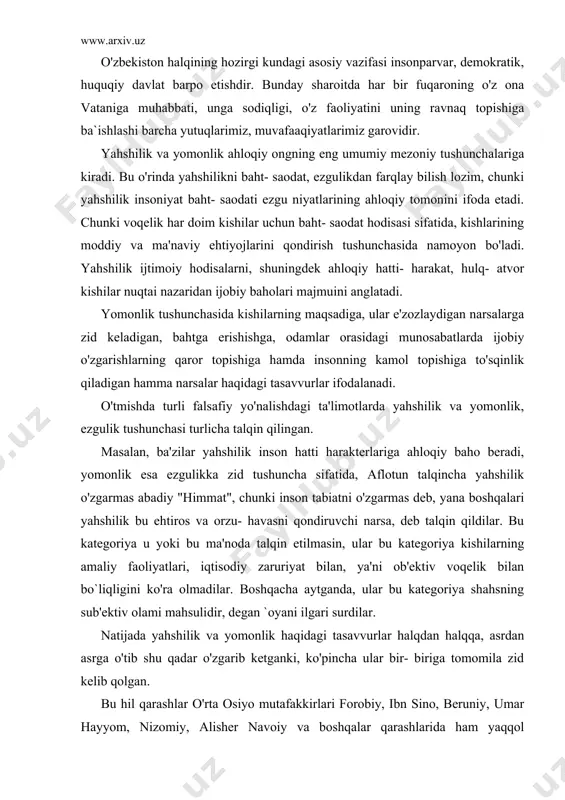 ik bilan bo`liqligini ko'ra olmadilar. boshqacha aytganda, ular bu kategoriya shahsning sub'ektiv olami mahsulidir, degan `oyani ilgari surdilar. natijada yahshilik va yomonlik haqidagi tasavvurlar halqdan halqqa, asrdan asrga o'tib shu qadar o'zgarib ketganki, ko'pincha ular bir- biriga tomomila zid kelib qolgan. bu hil qarashlar o'rta osiyo mutafakkirlari forobiy, ibn sino, beruniy, umar hayyom, nizomiy, alisher navoiy va boshqalar qarashlarida ham yaqqol ko'rinadi. hususan, forobiy yahshlik va yomonlik tushunchalarini insonning ma'lum ruhiy holati va tarbiya natijasida vujudga keluvchi muayyan ma'naviy hislatlari bilan bo`langan holda talqin qiladi. umuman o'tmishda yahshilikning asosi kishilarning amaliy faoliyatida ekanligi, u iqtisodiy zaruriyati bilan bo`liqligina tushuna olmadilar. inson hatti- harakatidagi nama'qul, qoralanadigan narsalarning hammasi- yomonlikdir. yahshilikning ob'ektivligi kishilarning jamiyatga foyda keltirish uchun intilish va bu foyda jamiyat rivojlanishining ob'ektiv manfaatlariga muvofiq kelishidan iboratdir. sssrning parchalanib ketishi, uning (sssr) uchun yomon hodisa hisoblansa, uning tarkibiga kirgan barcha respublikalar uchun esa yahshilik tantanasi hisoblanadi, chunki bu respublikalar o'zining mustaqilligiga, …