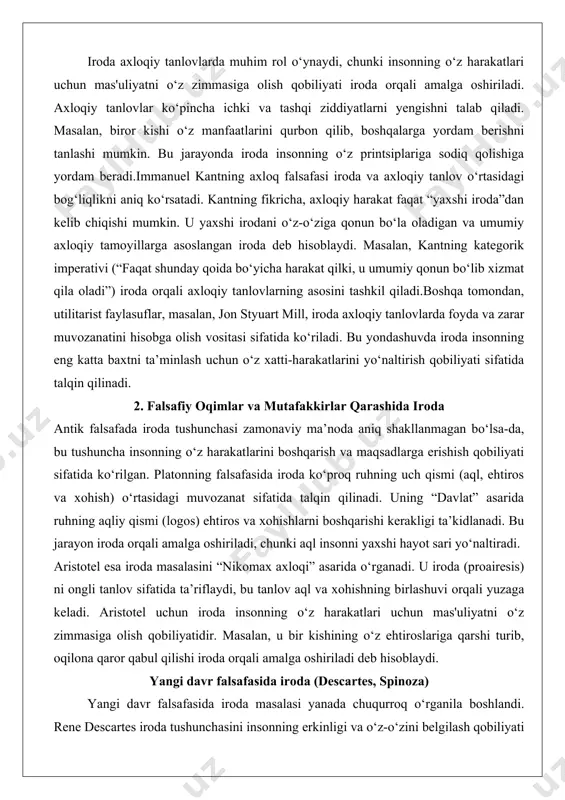 akllanmagan bo‘lsa-da, bu tushuncha insonning o‘z harakatlarini boshqarish va maqsadlarga erishish qobiliyati sifatida ko‘rilgan. platonning falsafasida iroda ko‘proq ruhning uch qismi (aql, ehtiros va xohish) o‘rtasidagi muvozanat sifatida talqin qilinadi. uning “davlat” asarida ruhning aqliy qismi (logos) ehtiros va xohishlarni boshqarishi kerakligi ta’kidlanadi. bu jarayon iroda orqali amalga oshiriladi, chunki aql insonni yaxshi hayot sari yo‘naltiradi. aristotel esa iroda masalasini “nikomax axloqi” asarida o‘rganadi. u iroda (proairesis) ni ongli tanlov sifatida ta’riflaydi, bu tanlov aql va xohishning birlashuvi orqali yuzaga keladi. aristotel uchun iroda insonning o‘z harakatlari uchun mas'uliyatni o‘z zimmasiga olish qobiliyatidir. masalan, u bir kishining o‘z ehtiroslariga qarshi turib, oqilona qaror qabul qilishi iroda orqali amalga oshiriladi deb hisoblaydi. yangi davr falsafasida iroda (descartes, spinoza) yangi davr falsafasida iroda masalasi yanada chuqurroq o‘rganila boshlandi. rene descartes iroda tushunchasini insonning erkinligi va o‘z-o‘zini belgilash qobiliyati bilan bog‘laydi. uning fikricha, iroda insonning eng muhim xususiyati bo‘lib, u ongdan ham ustun …