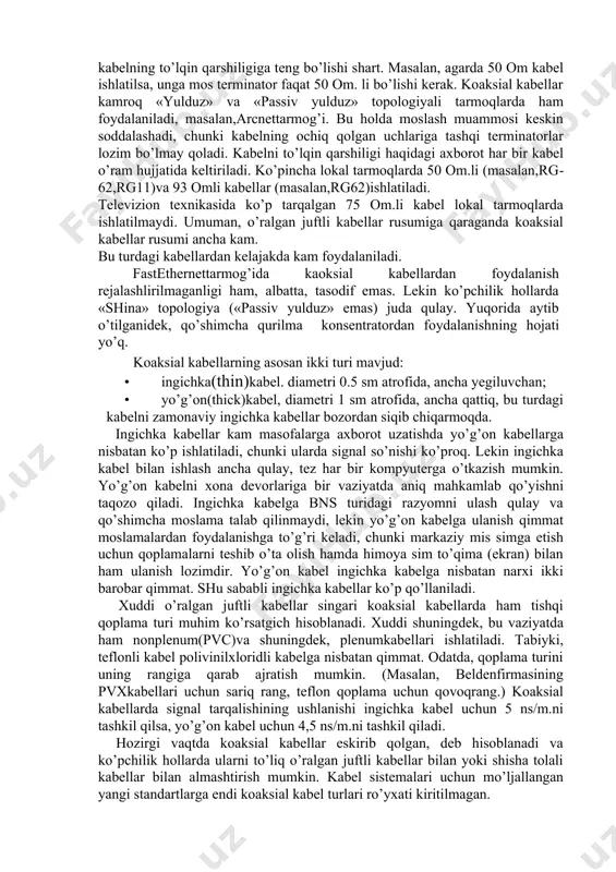 i vaqtda eng mukammal kabel bo’lib, 100 mgts chastota oralig’ida axborot uzatishga mo’ljallangan. o’ralgan juftliklardan tashkil topgan, 1 metr uzunlikda 27 ta o’ramdan kam emas (1 futga 8 ta o’ram). kabelning hamma ko’rsatgichlari testlanadi va 100 om to’lqin qarshilikka ega. hozirgi zamon yuqori tezlikda ishlovchi tarmoqlarda, ya’nifastethernetva tpfddt foydalanish tavsiya etiladi. 5­toifadagi kabel 3­toifadagi kabelga nisbatan taxminan 30—40 % qimmat; •6­toifadagikabel—bu kabelni kelajagi yaxshi bo’lib, 200 mgts.gacha chastota oralig’ida axborot uzatadi; •7­toifadagikabel— bu kabelni kelajagi porloq va 600 mgts. gacha chastota oralig’da axborot uzatishi mumkin. 2.2. koaksial kabellar koaksial kabel elektr toki o’tkazuvchi kabel bo’lib, tuzilishi 2.2­rasmda ko’rsatilgandek, markaziy mis sim ichki dielektrik qoplamaga olingan bo’lib, metall sim toqmaga (ekran) o’ralgan hamda u umumiy tashqi qoplamaga olingan bo’ladi. yaqin vaqtgacha koaksial kabellar eng ko’p tarqalgan kabellar edi, buning sababi yuqori darajada himoyalanganligi (sim to’qimasi ­ ekran mavjudligi), to’qilgan juftlikka qaraganda, axborotni uzatish tezligi (500 mbit/s.gacha) yuqoriligi va katta masofalarga uzatish …