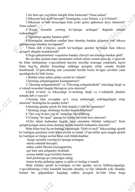 i, – dedi buvim. rosti, buvimning gapiga uncha tushunmadim. lekin ularga savol bergim kelmadi. chunki endi katta bolaman. hammasini o‘zim bilib olishim kerak. to‘g‘rimi? (“quvnoq qo‘ng‘iroqcha” to‘plamidan) matn tahlili uchun darslikda quyidagi savollardan foydalanilgan: 1.siz ham qor yog‘ishini intiqlik bilan kutasizmi? nima uchun? 2.hikoyani kim aytib beryapti? sizningcha, u qiz bolami, o‘g‘il bolami? 3.hikoyani so‘zlab berayotgan bola (yoki qizni) qahramon deya olamizmi? nima uchun? 4.“kuzgi xazonlar yerning ko‘rpasiga aylangan” deganda nimani tushundingiz? 5.tipratikan qanday harakat qildi? 6.sizningcha, tipratikan rostdan ham shunday harakat qilganmi yoki hikoya qahramoniga shunday tuyulganmi? 7.nima deb o‘ylaysiz, ajratib ko‘rsatilgan qismlar bo‘lmasa ham hikoya qiziqarli chiqishi mumkinmidi? 8.nega qahramonimiz voqealarni bunday chiroyli tasvirlashga harakat qildi? bu savollar qisman matn mazmunini ochish uchun xizmat qilsa-da, o‘qituvchi bu bilan cheklanmay o‘quvchilarni hayotiy misollar tomonga yetaklashi, hayot bilan bog‘liq jihatlar borasidagi suhbatga qiziqtira olishi yanada foydali hisoblanadi. o‘qituvchining mat yuzasidan berishi lozim bo‘lgan savollari yana quyidagicha bo‘lishi lozim: 1.bolalar nima …