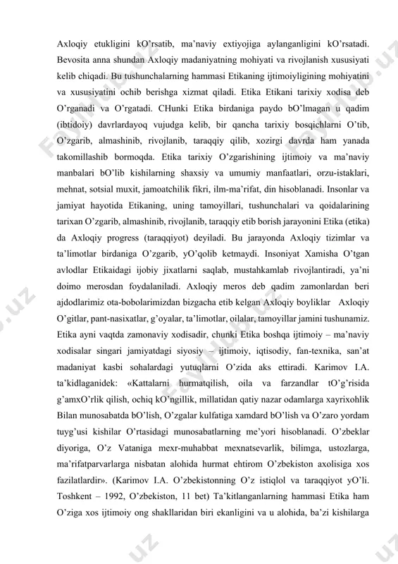 garishining ijtimoiy va ma’naviy manbalari bo’lib kishilarning shaxsiy va umumiy manfaatlari, orzu-istaklari, mehnat, sotsial muxit, jamoatchilik fikri, ilm-ma’rifat, din hisoblanadi. insonlar va jamiyat hayotida etikaning, uning tamoyillari, tushunchalari va qoidalarining tarixan o’zgarib, almashinib, rivojlanib, taraqqiy etib borish jarayonini etika (etika) da axloqiy progress (taraqqiyot) deyiladi. bu jarayonda axloqiy tizimlar va ta’limotlar birdaniga o’zgarib, yo’qolib ketmaydi. insoniyat xamisha o’tgan avlodlar etikaidagi ijobiy jixatlarni saqlab, mustahkamlab rivojlantiradi, ya’ni doimo merosdan foydalaniladi. axloqiy meros deb qadim zamonlardan beri ajdodlarimiz ota-bobolarimizdan bizgacha etib kelgan axloqiy boyliklar axloqiy o’gitlar, pant-nasixatlar, g’oyalar, ta’limotlar, oilalar, tamoyillar jamini tushunamiz. etika ayni vaqtda zamonaviy xodisadir, chunki etika boshqa ijtimoiy – ma’naviy xodisalar singari jamiyatdagi siyosiy – ijtimoiy, iqtisodiy, fan-texnika, san’at madaniyat kasbi sohalardagi yutuqlarni o’zida aks ettiradi. karimov i.a. ta’kidlaganidek: «kattalarni hurmatqilish, oila va farzandlar to’g’risida g’amxo’rlik qilish, ochiq ko’ngillik, millatidan qatiy nazar odamlarga xayrixohlik bilan munosabatda bo’lish, o’zgalar kulfatiga xamdard bo’lish va o’zaro yordam tuyg’usi kishilar o’rtasidagi munosabatlarning …
