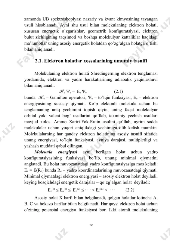 molekulaning elektron holati, xususan energetik o’zgarishlar, geometrik konfiguratsiyasi, elektron bulut zichligining taqsimoti va boshqa molekulyar kattaliklar haqidagi ma’lumotlar uning asosiy energetik holatdan qo’zg’algan holatga o’tishi bilan aniqlanadi. 2.1. elektron holatlar xossalarining umumiy tasnifi molekulaning elektron holati shredingerning elektron tenglamasi yordamida, elektron va yadro harakatlarining adiabatik yaqinlashuvi bilan aniqlanadi: ℋе ψе = ee ψe (2.1) bunda ℋе – gamilton operatori, ψе – to’lqin funksiyasi, ее – elektron energiyasining xususiy qiymati. ko’p elektonli molekula uchun bu tenglamaning aniq yechimini topish qiyin, uning faqat molekulyar orbital yoki valent bog’ usullarini qo’llab, taxminiy yechish usullari mavjud xolos. ammo xartri-fok-rutin usulini qo’llab, ayrim sodda molekulalar uchun yuqori aniqlikdagi yechimiga olib kelish mumkin. molekulalarning har qanday elektron holatining asosiy tasnifi sifatida unung energiyasi, to’lqin funksiyasi, ayniya darajasi, multipletligi va yashash muddati qabul qilingan. моlекulа energiyasi ayni berilgan holat uchun yadro konfiguratsiyasining funksiyasi bo’lib, unung minimal qiymatini anglatadi. bu holat muvozanatdagi yadro konfiguratsiyasiga mos keladi: ее = …