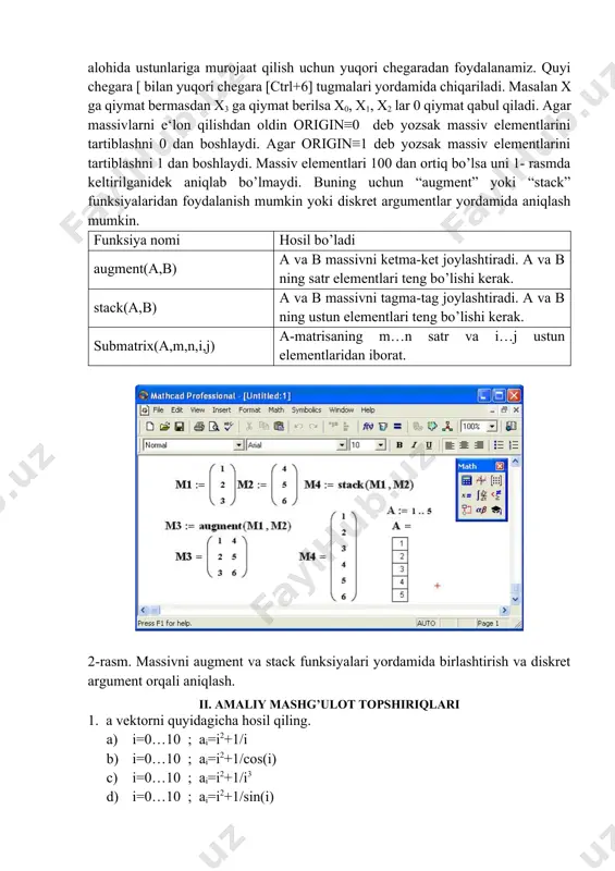 ksiyalari yordamida birlashtirish va diskret argument orqali aniqlash. ii. amaliy mashg’ulot topshiriqlari 1. a vektorni quyidagicha hosil qiling. a) i=0…10 ; ai=i2+1/i b) i=0…10 ; ai=i2+1/cos(i) c) i=0…10 ; ai=i2+1/i3 d) i=0…10 ; ai=i2+1/sin(i) e) i=0…10 ; ai=i2+cos(i)/i 2. n=7 ; j=1….n ; n ga mos fibonachi sonlarini b vektorga hosil qiling; b=(1,1,2,3,5,8,13); 3. a vektorni quyidagicha aniqlang va uning uzunligini hisoblang; a) j=1…10 ; aj= |a|=?; b) j=1…10 ; aj= |a|=?; c) j=1…10 ; aj= |a|=?; d) j=1…10 ; aj= |a|=?; 4. a vektorni quyidagi ko’rinishda chiqaring. a=(1,4,9,16,25), b= vektorni elementlarini o’sib borish va kamayib borish tartibida joylashtiring. 5. 5 ta elementdan iborat a va b vektorlarni hosil qiling va ularning yig’indisidan c vektorni hosil qilib uning uzunligini toping. 6. a matrisani quyidagicha hosil qiling. a) i=0…10; j=0…5 ; ai,j=i*j; b) i=0…5; j=0…5 ; ai,j=(i*j)/(i+j); c) i=0…5; j=0…10 ; ai,j=i2+j; 7. a matrisani transponirlab uning uzunligini hisoblang. 8. a …