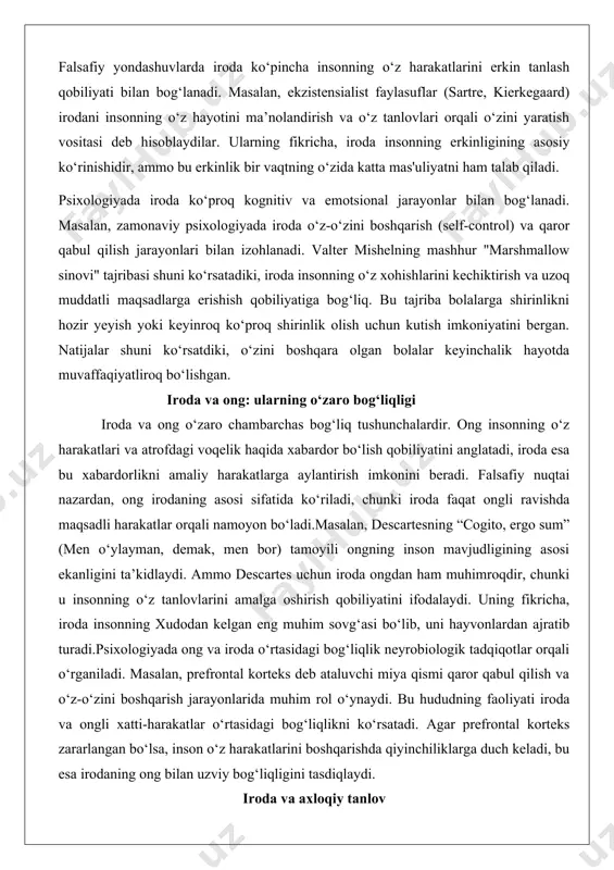 nning o‘z tanlovlarini amalga oshirish qobiliyatini ifodalaydi. uning fikricha, iroda insonning xudodan kelgan eng muhim sovg‘asi bo‘lib, uni hayvonlardan ajratib turadi.psixologiyada ong va iroda o‘rtasidagi bog‘liqlik neyrobiologik tadqiqotlar orqali o‘rganiladi. masalan, prefrontal korteks deb ataluvchi miya qismi qaror qabul qilish va o‘z-o‘zini boshqarish jarayonlarida muhim rol o‘ynaydi. bu hududning faoliyati iroda va ongli xatti-harakatlar o‘rtasidagi bog‘liqlikni ko‘rsatadi. agar prefrontal korteks zararlangan bo‘lsa, inson o‘z harakatlarini boshqarishda qiyinchiliklarga duch keladi, bu esa irodaning ong bilan uzviy bog‘liqligini tasdiqlaydi. iroda va axloqiy tanlov iroda axloqiy tanlovlarda muhim rol o‘ynaydi, chunki insonning o‘z harakatlari uchun mas'uliyatni o‘z zimmasiga olish qobiliyati iroda orqali amalga oshiriladi. axloqiy tanlovlar ko‘pincha ichki va tashqi ziddiyatlarni yengishni talab qiladi. masalan, biror kishi o‘z manfaatlarini qurbon qilib, boshqalarga yordam berishni tanlashi mumkin. bu jarayonda iroda insonning o‘z printsiplariga sodiq qolishiga yordam beradi.immanuel kantning axloq falsafasi iroda va axloqiy tanlov o‘rtasidagi bog‘liqlikni aniq ko‘rsatadi. kantning fikricha, axloqiy harakat faqat “yaxshi …