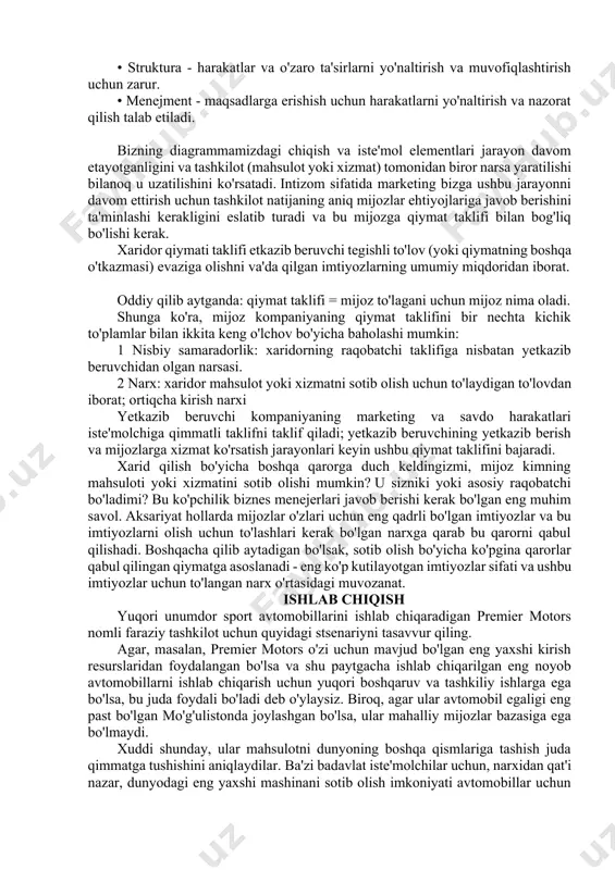 lchov bo'yicha baholashi mumkin: 1 nisbiy samaradorlik: xaridorning raqobatchi taklifiga nisbatan yetkazib beruvchidan olgan narsasi. 2 narx: xaridor mahsulot yoki xizmatni sotib olish uchun to'laydigan to'lovdan iborat; ortiqcha kirish narxi yetkazib beruvchi kompaniyaning marketing va savdo harakatlari iste'molchiga qimmatli taklifni taklif qiladi; yetkazib beruvchining yetkazib berish va mijozlarga xizmat ko'rsatish jarayonlari keyin ushbu qiymat taklifini bajaradi. xarid qilish bo'yicha boshqa qarorga duch keldingizmi, mijoz kimning mahsuloti yoki xizmatini sotib olishi mumkin? u sizniki yoki asosiy raqobatchi bo'ladimi? bu ko'pchilik biznes menejerlari javob berishi kerak bo'lgan eng muhim savol. aksariyat hollarda mijozlar o'zlari uchun eng qadrli bo'lgan imtiyozlar va bu imtiyozlarni olish uchun to'lashlari kerak bo'lgan narxga qarab bu qarorni qabul qilishadi. boshqacha qilib aytadigan bo'lsak, sotib olish bo'yicha ko'pgina qarorlar qabul qilingan qiymatga asoslanadi - eng ko'p kutilayotgan imtiyozlar sifati va ushbu imtiyozlar uchun to'langan narx o'rtasidagi muvozanat. ishlab chiqish yuqori unumdor sport avtomobillarini ishlab chiqaradigan premier motors nomli faraziy …