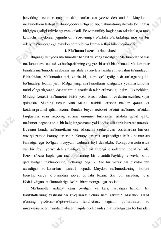 dir. kompyutеrlarda saqlanadigan mb - bu maxsus formatga ega bo`lgan muayyan tuzilmali fayl dеmakdir. kompyutеr xotirasida xar bir fayl, yozuv dеb ataladigan bir xil turdagi qismlardan iborat bo`ladi. еzuv- o`zaro boglangan ma'lumotlarning bir qismidir.fayldagi yozuvlar soni, qaralayotgan ma'lumotning ulchoviga bog`lik. xar bir yozuv esa maydon dеb ataladigan bo’laklardan tashkil topadi. maydon ma'lumotlarning. imkoni boricha, qisqa to’plamidan iborat bo`lishi lozim. xar bir maydon, o`zi ifodalaydigan ma'lumotlariga ko’ra biror nomga ega bo`ladi. ma’lumotlar nafaqat keng yoyilgan va keng tarqalgan hamdir. bu tashkilotlarning yashashi va rivojlanishi uchun ham zarurdir. masalan, otm o’zining professor-o’qituvchilari, fakultetlari, tegishli yo’nalishlari va mutaxassisliklari hamda talabalari haqida hech qanday ma’lumotga ega bo’lmasdan turib rivojlanishi mumkinmi, degan savolni o’rtaga qo’yib ko’raylik. barcha otmlar ushbu turdagi ma’lumotlarni saqlashlari kerak. muhim ahamiyatga ega bo’lganidek, ular kerak bo’lganda qaror qabul qiluvchilar uchun ma’lumotlarga ega bo’lishlari kerak. ishonch bilan aytish mumkinki, otmning barcha axborot tizimlarining maqsadi ularga axborotni tashkiliy manba sifatida ishlatishga yordam berishdir. …