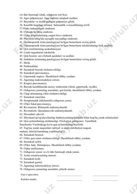 jmini aniqlash. 25. tibbiy deontologiya. 26. nafas olish tizimi kasalliklari bo'lgan bemorlarni so'roq qilish. 27. epigastral pulsatsiya. uyqu arteriyalarining pulsatsiyasi. 28. tashxis metodologiyasi. 29. qorin bo'shlig'i organlarini palpatsiya qilishning umumiy tamoyillari. 30. qorinni tekshirish va yuzaki palpatsiya qilish. 31. yo'g'on ichak bo'limlarini palpatsiya qilish. 32. mahalliy olimlarning bemorni tekshirish tizimini ishlab chiqishga qo'shgan hissasi (mudrov m. y.. botkin qo'shma korxonasi, v. p. obraztsov va boshqalar). 33. oshqozonni palpatsiya qilish. oshqozonning katta egriligini tekshirish usuli, o'n ikki barmoqli ichak, oshqozon osti bezi. 34. jigar palpatsiyasi. jigar hajmini aniqlash usullari. 35. buyraklar va siydik pufagini palpatsiya qilish. 36. kasallik haqidagi ta'limot. salomatlik va kasallikning ta'rifi. 37.o'pka induratsiyasi sindromi. 38. o'pkada bo'shliq sindromi. 39. o'pka to'qimalarining yuqori havo sindromi. 40. plevra bo'shlig'ida suyuqlik mavjudligi sindromi. 41. gematopoetik tizim patologiyasi bo'lgan bemorlarni so'roq qilish. 42. gematopoetik tizim patologiyasi bo'lgan bemorlarni tekshirishning fizik usullari. 43. qon tomirlarining auskultatsiyasi. 44. limfa tugunlarini tekshirish. 45. qon bosimi: …