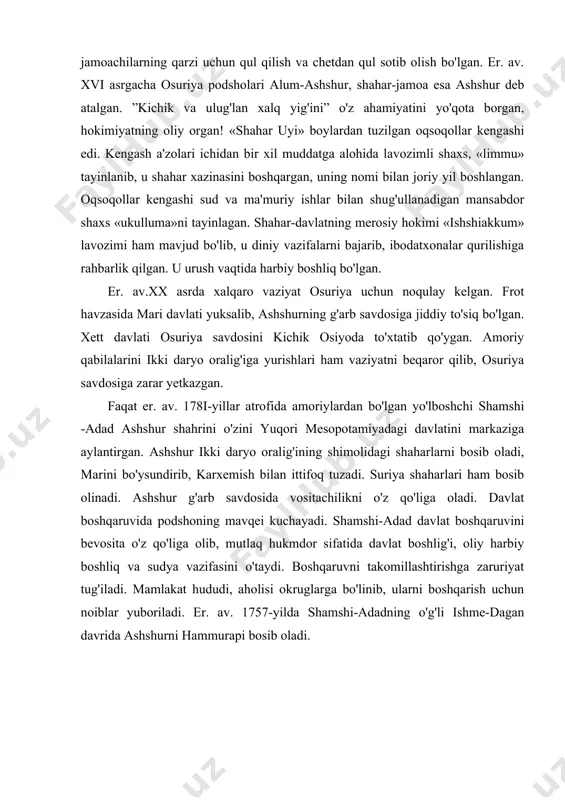 osita o'z qo'liga olib, mutlaq hukmdor sifatida davlat boshlig'i, oliy harbiy boshliq va sudya vazifasini o'taydi. boshqaruvni takomillashtirishga zaruriyat tug'iladi. mamlakat hududi, aholisi okruglarga bo'linib, ularni boshqarish uchun noiblar yuboriladi. er. av. 1757-yilda shamshi-adadning o'g'li ishme-dagan davrida ashshurni hammurapi bosib oladi. er. av. 1740-yillar atrofida kassitlarning mesopotamiyaga hujumi davrida shamshi-adadning avlodlari hokimiyatni yana o'z qo'llariga oldilar. ammo bu sulola tez orada hokimiyatni boshqalarga topshirishga majbur bo'ladi, lekin shamshi-adad sulolasining boshqaruvi ashshur tarixining eng yorqin davri deb tan olingan, keyinchalik osuriya podsholari ro'yxatida shamshi-adad va uning ajdodlari ham kiritiladi. er. av. xvi asrda bobil sulolasi qulagach, ashshur qudratli qo'shni davlat mitannining tazyiqiga qarshi misr bilan diplomatik aloqa o'rnatadi. bunga qarshi er. av. xv asr o'rtalarida mitanni podshosi shaushaattar ashshurni bosib olib, uni mitanniga qaram qiladi. mitanni ashshurni g'arbga chiqadigan savdo yo'lidan butunlay mahrum qiladi. keyingi asr boshlarida ashshur bobilni hukmronligini tan olish evaziga mitanni zulmidan ozod bo'ladi va bir qancha vaqt …