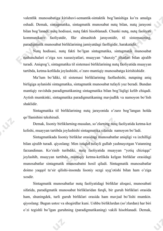 munosabatlar sintagmatik munosabatni hosil qiladi. sintagmatik munosabatlar doimo yaqqol ta‘sir qilishi-insonda lisoniy sezgi uyg’otishi bilan ham o’ziga xosdir. sintagmatik munosabatlar nutq faoliyatidagi birliklar aloqasi, munosabati sifatida, paradigmatik munosabat birliklaridan farqli, bir guruh birliklari orasida ham, shuningdek, turli guruh birliklari orasida ham mavjud bo’lishi mumkin. qiyoslang: bugun ustoz va shogirdlar kuni. ushbu birliklardan (so’zlardan) har biri o’zi tegishli bo’lgan guruhning (paradigmatikaning) vakili hisoblanadi. demak, sintagmatikadagi munosabatlar muayyan birliklar (so’zlar) munosabati sifatida emas, balki guruhlar-sinflar (paradigmalar sistemasi) munosabati sifatida namoyon bo’ladi. demak, nutq birliklari-nutqiy hosilalar sintagmatik munosabatlarning namoyon bo’lishidir. shuningdek, nutq birliklari muayyan sinflar, guruhlar (paradigmalar) orasidagi munosabatlarning voqelashishidir. shunday qilib, sintagmatik munosabat til birliklarining nutqdagi – fikr almashish jarayonidagi o’zaro mantiqiy, zaruriy munosabatidir, fikr ifodalash uchun xizmat qilishidir. shunga ko’ra ushbu munosabat nutq hodisasi sifatida belgilanadi, nutq bilan o’lchanadi. sintagmatik munosabat lisoniy birliklar, masalan, so’zlarning biri ikkinchisi bilan semantik-sintaktik munosabatga kirishib, so’z birikmasini yoki gapni hosil qilishidir. qiyoslang: milliy iftixor, vatan …