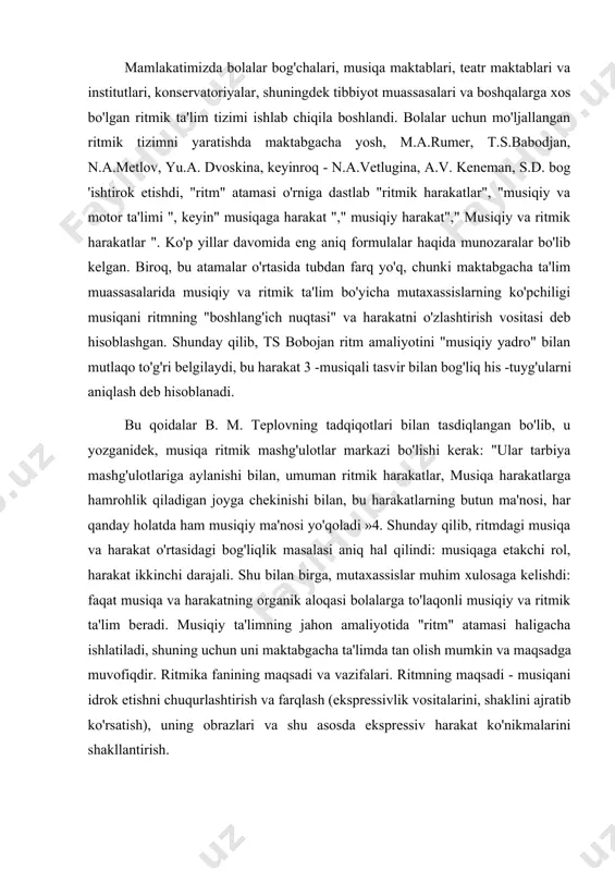 andi. bolalar uchun mo'ljallangan ritmik tizimni yaratishda maktabgacha yosh, m.a.rumer, t.s.babodjan, n.a.metlov, yu.a. dvoskina, keyinroq - n.a.vetlugina, a.v. keneman, s.d. bog 'ishtirok etishdi, "ritm" atamasi o'rniga dastlab "ritmik harakatlar", "musiqiy va motor ta'limi ", keyin" musiqaga harakat "," musiqiy harakat"," musiqiy va ritmik harakatlar ". ko'p yillar davomida eng aniq formulalar haqida munozaralar bo'lib kelgan. biroq, bu atamalar o'rtasida tubdan farq yo'q, chunki maktabgacha ta'lim muassasalarida musiqiy va ritmik ta'lim bo'yicha mutaxassislarning ko'pchiligi musiqani ritmning "boshlang'ich nuqtasi" va harakatni o'zlashtirish vositasi deb hisoblashgan. shunday qilib, ts bobojan ritm amaliyotini "musiqiy yadro" bilan mutlaqo to'g'ri belgilaydi, bu harakat 3 -musiqali tasvir bilan bog'liq his -tuyg'ularni aniqlash deb hisoblanadi. bu qoidalar b. m. teplovning tadqiqotlari bilan tasdiqlangan bo'lib, u yozganidek, musiqa ritmik mashg'ulotlar markazi bo'lishi kerak: "ular tarbiya mashg'ulotlariga aylanishi bilan, umuman ritmik harakatlar, musiqa harakatlarga hamrohlik qiladigan joyga chekinishi bilan, bu harakatlarning butun ma'nosi, har qanday holatda ham musiqiy ma'nosi yo'qoladi …