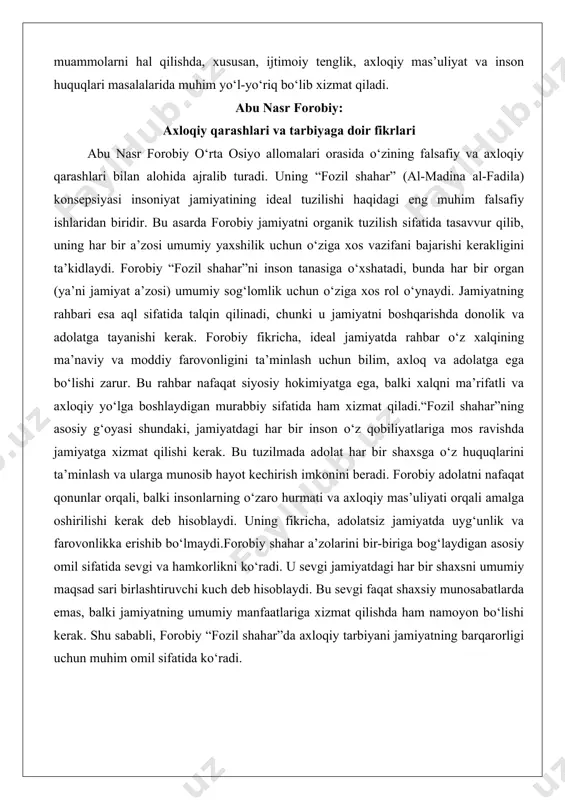afaqat siyosiy hokimiyatga ega, balki xalqni ma’rifatli va axloqiy yo‘lga boshlaydigan murabbiy sifatida ham xizmat qiladi.“fozil shahar”ning asosiy g‘oyasi shundaki, jamiyatdagi har bir inson o‘z qobiliyatlariga mos ravishda jamiyatga xizmat qilishi kerak. bu tuzilmada adolat har bir shaxsga o‘z huquqlarini ta’minlash va ularga munosib hayot kechirish imkonini beradi. forobiy adolatni nafaqat qonunlar orqali, balki insonlarning o‘zaro hurmati va axloqiy mas’uliyati orqali amalga oshirilishi kerak deb hisoblaydi. uning fikricha, adolatsiz jamiyatda uyg‘unlik va farovonlikka erishib bo‘lmaydi.forobiy shahar a’zolarini bir-biriga bog‘laydigan asosiy omil sifatida sevgi va hamkorlikni ko‘radi. u sevgi jamiyatdagi har bir shaxsni umumiy maqsad sari birlashtiruvchi kuch deb hisoblaydi. bu sevgi faqat shaxsiy munosabatlarda emas, balki jamiyatning umumiy manfaatlariga xizmat qilishda ham namoyon bo‘lishi kerak. shu sababli, forobiy “fozil shahar”da axloqiy tarbiyani jamiyatning barqarorligi uchun muhim omil sifatida ko‘radi. aql, fazilat va tarbiyaning birligi forobiy falsafasida aql, fazilat va tarbiya bir-biriga uzviy bog‘liq tushunchalar sifatida talqin qilinadi. uning fikricha, aql …
