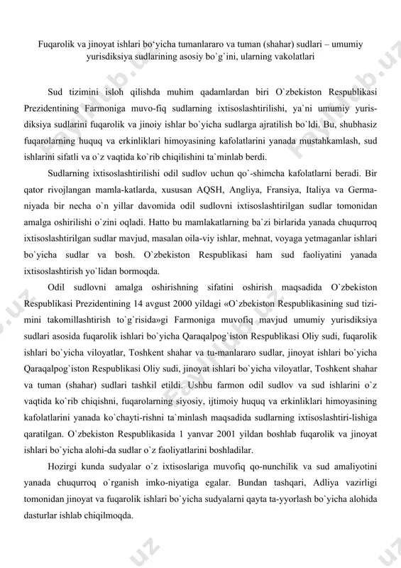 likasi oliy sudi, jinoyat ishlari bo`yicha viloyatlar, toshkent shahar va tuman (shahar) sudlari tashkil etildi. ushbu farmon odil sudlov va sud ishlarini o`z vaqtida ko`rib chiqishni, fuqarolarning siyosiy, ijtimoiy huquq va erkinliklari himoyasining kafolatlarini yanada ko`chayti-rishni ta`minlash maqsadida sudlarning ixtisoslashtiri-lishiga qaratilgan. o`zbekiston respublikasida 1 yanvar 2001 yildan boshlab fuqarolik va jinoyat ishlari bo`yicha alohi-da sudlar o`z faoliyatlarini boshladilar. hozirgi kunda sudyalar o`z ixtisoslariga muvofiq qo-nunchilik va sud amaliyotini yanada chuqurroq o`rganish imko-niyatiga egalar. bundan tashqari, adliya vazirligi tomonidan jinoyat va fuqarolik ishlari bo`yicha sudyalarni qayta ta-yyorlash bo`yicha alohida dasturlar ishlab chiqilmoqda. umumiy sudlar tizimida fuqarolik ishlari bo`yicha tumanlararo, tuman (shahar) sudlari va jinoyat ishlari bo`-yicha tuman (shahar) sudlari asosiy bo`g`in hisoblanadilar. bu birinchi navbatda odil sudlovni amalga oshirishda keng vakolatlar berish hamda ko`rib chiqiladigan ishlarning salmog`ini oshirish bilan bog`liq. fuqarolik ishlari bo`yicha tumanlararo, tuman sudlari, jinoyat ishlari bo`yicha tuman (shahar) sudlarining hissasiga fuqarolik va jinoyat ishlari bo`yicha hamda ma`muriy huquqbuzarlik …