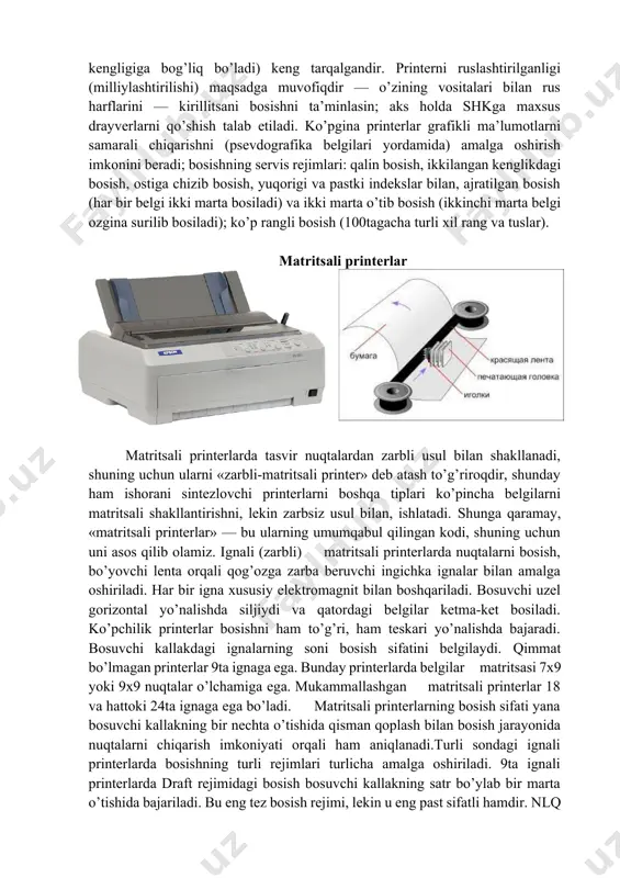 ), prestige elite (prestij-еlita) va proportsionalli shrift (belgi uchun ajratiladigan maydon kengligi belgining kengligiga bog’liq bo’ladi) keng tarqalgandir. printerni ruslashtirilganligi (milliylashtirilishi) maqsadga muvofiqdir — o’zining vositalari bilan rus harflarini — kirillitsani bosishni ta’minlasin; aks holda shkga maxsus drayverlarni qo’shish talab еtiladi. ko’pgina printerlar grafikli ma’lumotlarni samarali chiqarishni (psevdografika belgilari yordamida) amalga oshirish imkonini beradi; bosishning servis rejimlari: qalin bosish, ikkilangan kenglikdagi bosish, ostiga chizib bosish, yuqorigi va pastki indekslar bilan, ajratilgan bosish (har bir belgi ikki marta bosiladi) va ikki marta o’tib bosish (ikkinchi marta belgi ozgina surilib bosiladi); ko’p rangli bosish (100tagacha turli xil rang va tuslar). matritsali printerlar matritsali printerlarda tasvir nuqtalardan zarbli usul bilan shakllanadi, shuning uchun ularni «zarbli-matritsali printer» deb atash to’g’riroqdir, shunday ham ishorani sintezlovchi printerlarni boshqa tiplari ko’pincha belgilarni matritsali shakllantirishni, lekin zarbsiz usul bilan, ishlatadi. shunga qaramay, «matritsali printerlar» — bu ularning umumqabul qilingan kodi, shuning uchun uni asos qilib olamiz. ignali (zarbli) …