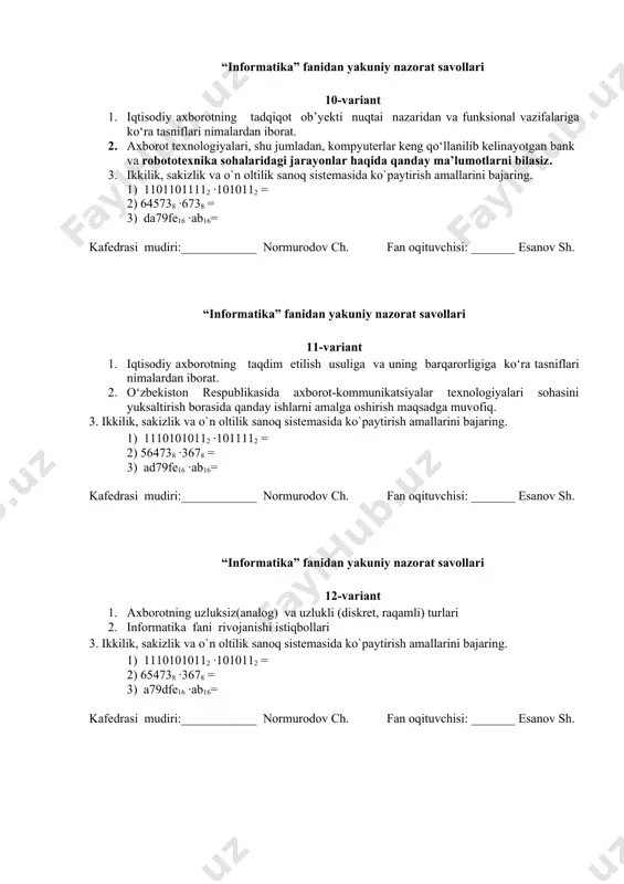 k, sakizlik va o`n oltilik sanoq sistemasida ko`paytirish amallarini bajaring. 1) 11101010112 ·1010112 = 2) 654738 ·3678 = 3) a79dfe16 ·ab16= kafedrasi mudiri:____________ normurodov ch. fan oqituvchisi: _______ esanov sh. “informatika” fanidan yakuniy nazorat savollari 13-variant 1. axborotdan hayot faoliyatida foydalana olish uchun, asosan, qanday uchta muhim xususiyatga ega bo‘lish lozim 2. vatanimiz mustaqilligi davrida informatika faniga e’tibor 3. ikkilik, sakizlik va o`n oltilik sanoq sistemasida ko`paytirish amallarini bajaring. 1) 111011101112 ·1010112 = 2) 647538 ·3678 = 3) a79fde16 ·ab16= kafedrasi mudiri:____________ normurodov ch. fan oqituvchisi: _______ esanov sh. “informatika” fanidan yakuniy nazorat savollari 14-variant 1. ma’lumotlarning ehm xotirasida joylashishi 2. vatanimizda informatika fani uchun qilingan ishlar 3. ikkilik, sakizlik va o`n oltilik sanoq sistemasida ko`paytirish amallarini bajaring. 1) 11100111112 ·1010112 = 2) 647358 ·3678 = 3) a79fed16 ·ab16= kafedrasi mudiri:____________ normurodov ch. fan oqituvchisi: _______ esanov sh. “informatika” fanidan yakuniy nazorat savollari 15-variant 1. sonlarni ehm xotirasida saqlash tartiblari …