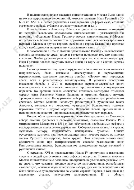 апостолу 1564 г. - в одном из основных источников по истории начального московского книгопечатания - указываются две причины, побудившие ивана грозного ввести книгопечатание в москве: потребность в большом количестве церковных книг для вновь строящихся церквей в москве и других городах, особенно в городе казани «и в пределах его», и необходимость исправления «растленных» книг. в завоеванной в 1552 г. казани правительство ивана iv насильственно вводило христианство среди татар и всячески поощряло тех, кто принимал крещение. чтобы удовлетворить возросший спрос на церковную литературу, иван грозный повелел покупать святые книги на торгу «и в святых церквах полагати». но тогда возникло еще одно затруднение - большинство книг оказалось непригодными, было искажено «несведущими и неразумными» переписчиками, содержало различные ошибки. «порча» книг порождала ереси, вела к религиозному вольнодумству. в условиях обострения классовой борьбы в xvi в. неисправные церковно-служебные книги использовались в политических интересах противниками господствующих порядков. ко времени начала «поисков» печатного мастерства относится «ересь» сына боярского …