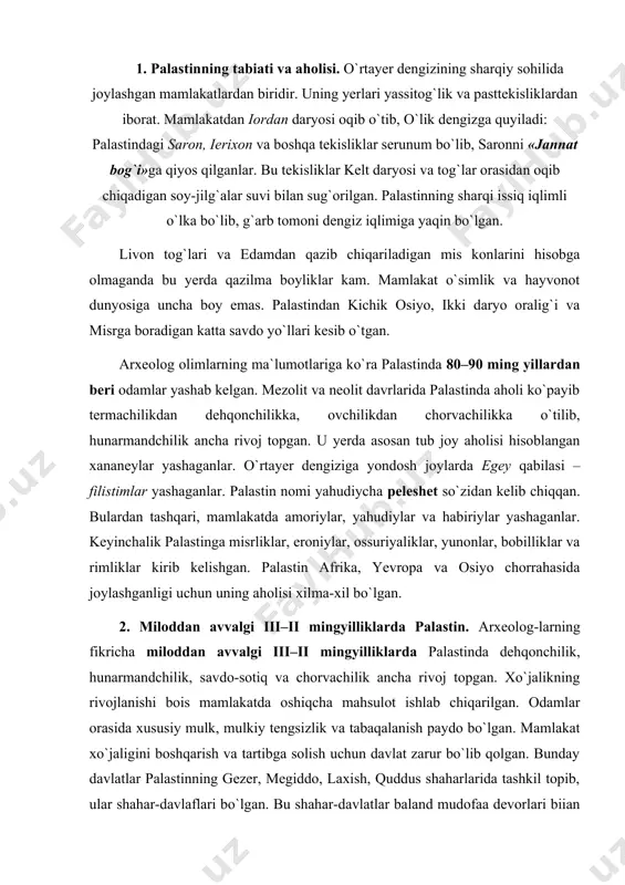 ilgan. odamlar orasida xususiy mulk, mulkiy tengsizlik va tabaqalanish paydo bo`lgan. mamlakat xo`jaligini boshqarish va tartibga solish uchun davlat zarur bo`lib qolgan. bunday davlatlar palastinning gezer, megiddo, laxish, quddus shaharlarida tashkil topib, ular shahar-davlaflari bo`lgan. bu shahar-davlatlar baland mudofaa devorlari biian o`ralgan bo`lib, minoralar bilan mustahkamlangan. har bir shahar-davlat o`ziga mustaqil bo`lib, har birining o`z podshosi, qo`shini, soqchilari, qozi – sudyalari va xo`jalikni boshqaradigan idoralari bo`lgan. 3. palastinliklar xo`jaligi. qadimgi palastinliklar tosh, shoxdan yasalgan motiga – ketmoncha, omoch bilan yerni yumshatib, sug`orma va lalmikor dehqonchilik bilan shug`ullanganlar. ular bug`doy, arpa, tariq, suli va boshqa ekinlarni ekkanlar. ular bog`dorchilikka katta e`tibor berib, bog`larida anjir, olma, anor, zaytun, uzum yetishtirganlar. ular maxsus siquv moslamalari yordami bilan uzumdan musallas, zaytundan esa zaytun moyi olganlar. mamlakatning tog` va dashtlarida-gi yaylovlarda qo`y, echki, qoramol, ot va eshak boqqanlar. palastinlik-lar dastlab o`zlari uchun zarur buyumlarni yog`och, tosh va suyakdan yasaganlar. miloddan avvalgi iii mingyillikda jez, ii …