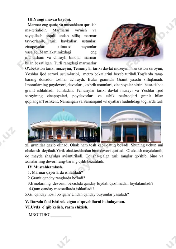 o'zbekiston tarixi muzeyini, temuriylar tarixi davlat muzeyini, turkiston saroyini, yoshlar ijod saroyi ustun-larini, metro bekatlarini bezab turibdi.tog'larda rang-barang donador toshlar uchraydi. bular granitdir granit yaxshi silliqlanadi. imoratlarning poydevori, devorlari, ko'prik ustunlari, zinapoyalar sirtini beza-tishda granit ishlatiladi. jumladan, temuriylar tarixi davlat muzeyi va yoshlar rjod saroyining zinapoyalari, poydevorlari va eshik peshtoqlari granit bilan qoplangantoshkent, namangan va samarqand vil oyatlari hududidagi tog'larda turli xil granitlar qazib olinadi ohak ham tosh kabi qattiq bo'ladi. shuning uchun uni ohaktosh deyiladi.yirik ohaktoshlardan bino devori quriladi. ohaktosh maydalanib, oq mayda shag'alga aylantiriladi. oq sha-g'alga turli ranglar qo'shib, bino va xonalarning devori rang-barang qilib bezatiladi. iv.mustahkamlash. 1. marmar qayerlarda ishlatiladi? 2.granit qanday ranglarda bo'ladi? 3.binolarning devorini bezashda qanday foydali qazilmadan foydalaniladi? 4.qum qanday maqsadlarda ishlatiladi? 5.gil qanday hosil bo'lgan? undan qanday buyumlar yasaladi? v. darsda faol ishtirok etgan o`quvchilarni baholayman. vi.uyda o`qib kelish, rasm chizish. mro`tibo`__________ image1.png image2.png