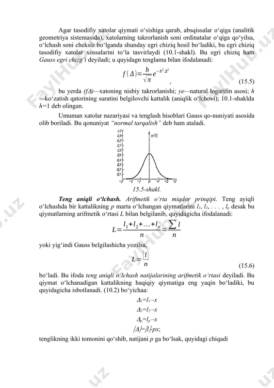 ning cheklilik xossasi deyiladi. 2. absolyut qiymati kichik xatolar absolyut qiymati katta xatolardan ko‘proq uchraydi; bu hol xatolarning unimodal xossasi deyiladi. 3. absolyut qiymati teng bo‘lgan musbat va manfiy xatolar bir miqorda uchraydi; bunga xatolarning simmetriklik xossasi deb ataladi. 4. tasodifiy xatolarning arifmetik o‘rta qiymati o‘lchash soni ko‘payishi bilan nolga intiladi; bu hol xatolarning kompensaqiya (o‘zaro yeyishish) xossasi deyiladi. to‘rtinchi xossa yuqoridagi 2 va 3 xossalardan kelib chiqadi, uni quyidagicha ifodalash mumkin: (15.3) 5. o‘lchash sharoiti bir xil bo‘lsa, tasodifiy xato quyidagicha ifodalanadi: , (15.4) bu yerda t—o‘zgarmas kattalik bo‘lib, standart deyiladi, —disperqiya (sochilish) deb ataladi. xatolar qonuniyati. tasodifiy xatolar sodir bo‘lishining sabablarini aniq bilib bo‘lmasa ham, lekin o‘lchash jarayonida xatolar ma’lum qonuniyat asosida takrorlanadi. xatolardagi bu qonuniyatni dastlab o‘rgangan va uni matematik ifodalagan olim gauss bo‘ldi. shunga ko‘ra, xatolarning ma’lum qonun va qoida bo‘yicha takrorlanishi “xatolarning gauss qonuniyati” deyiladi. agar tasodifiy xatolar qiymati o‘sishiga qarab, absqissalar o‘qiga (analitik geometriya …