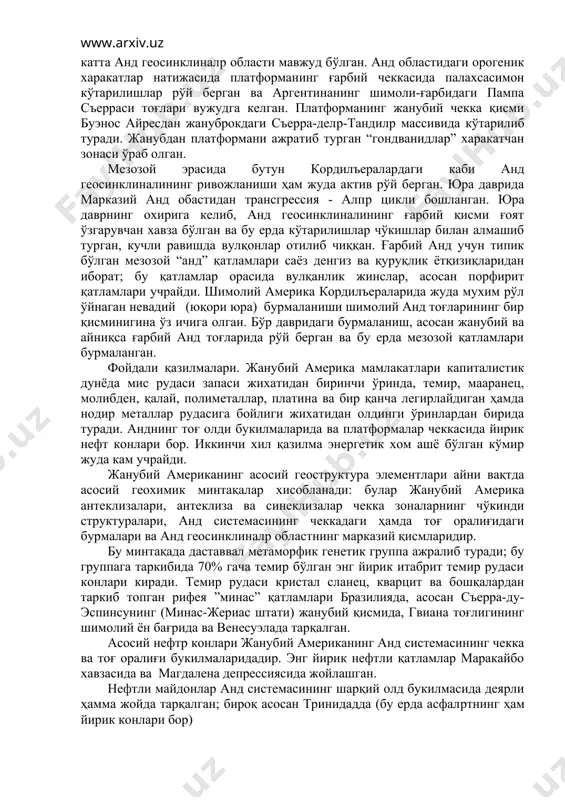 ичига олган. бўр давридаги бурмаланиш, асосан жанубий ва айниқса ғарбий анд тоғларида рўй берган ва бу ерда мезозой қатламлари бурмаланган. фойдали қазилмалари. жанубий америка мамлакатлари капиталистик дунёда мис рудаси запаси жихатидан биринчи ўринда, темир, мааранец, молибден, қалай, полиметаллар, платина ва бир қанча легирлайдиган ҳамда нодир металлар рудасига бойлиги жихатидан олдинги ўринлардан бирида туради. анднинг тоғ олди букилмаларида ва платформалар чеккасида йирик нефт конлари бор. иккинчи хил қазилма энергетик хом ашё бўлган кўмир жуда кам учрайди. жанубий американинг асосий геоструктура элементлари айни вақтда асосий геохимик минтақалар хисобланади: булар жанубий америка антеклизалари, антеклиза ва синеклизалар чекка зоналарнинг чўкинди структуралари, анд системасининг чеккадаги ҳамда тоғ оралиғидаги бурмалари ва анд геосинклиналp областнинг марказий қисмларидир. бу минтақада даставвал метаморфик генетик группа ажралиб туради; бу группага таркибида 70% гача темир бўлган энг йирик итабрит темир рудаси конлари киради. темир рудаси кристал сланец, кварцит ва бошқалардан таркиб топган рифея ”минас” қатламлари бразилияда, асосан съерра-ду-эспинсунинг (минас-жериас штати) жанубий …