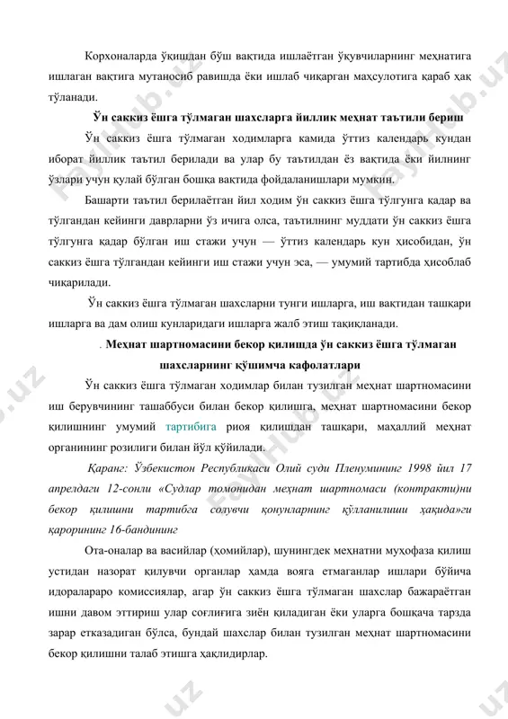 га, иш вақтидан ташқари ишларга ва дам олиш кунларидаги ишларга жалб этиш тақиқланади. . меҳнат шартномасини бекор қилишда ўн саккиз ёшга тўлмаган шахсларнинг қўшимча кафолатлари ўн саккиз ёшга тўлмаган ходимлар билан тузилган меҳнат шартномасини иш берувчининг ташаббуси билан бекор қилишга, меҳнат шартномасини бекор қилишнинг умумий тартибига риоя қилишдан ташқари, маҳаллий меҳнат органининг розилиги билан йўл қўйилади. қаранг: ўзбекистон республикаси олий суди пленумининг 1998 йил 17 апрелдаги 12-сонли «судлар томонидан меҳнат шартномаси (контракти)ни бекор қилишни тартибга солувчи қонунларнинг қўлланилиши ҳақида»ги қарорининг 16-бандининг ота-оналар ва васийлар (ҳомийлар), шунингдек меҳнатни муҳофаза қилиш устидан назорат қилувчи органлар ҳамда вояга етмаганлар ишлари бўйича идоралараро комиссиялар, агар ўн саккиз ёшга тўлмаган шахслар бажараётган ишни давом эттириш улар соғлиғига зиён қиладиган ёки уларга бошқача тарзда зарар етказадиган бўлса, бундай шахслар билан тузилган меҳнат шартномасини бекор қилишни талаб этишга ҳақлидирлар. ўр мехнат кодексининг 2471-модда. таълим муассасаларининг битирувчилари учун қўшимча кафолатлар ўрта махсус, касб-ҳунар таълими муассасаларининг, шунингдек давлат грантлари …