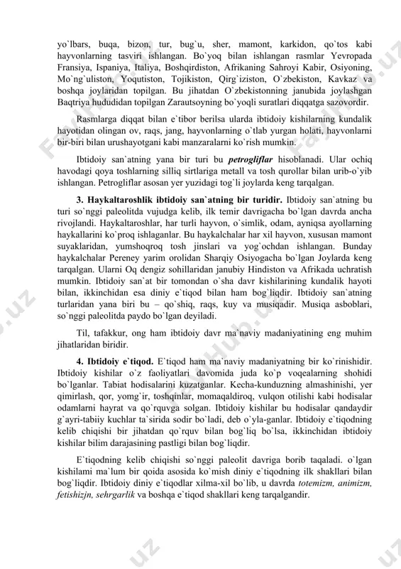 ancha rivojlandi. haykaltaroshlar, har turli hayvon, o`simlik, odam, ayniqsa ayollarning haykallarini ko`proq ishlaganlar. bu haykalchalar har xil hayvon, xususan mamont suyaklaridan, yumshoqroq tosh jinslari va yog`ochdan ishlangan. bunday haykalchalar pereney yarim orolidan sharqiy osiyogacha bo`lgan joylarda keng tarqalgan. ularni oq dengiz sohillaridan janubiy hindiston va afrikada uchratish mumkin. ibtidoiy san`at bir tomondan o`sha davr kishilarining kundalik hayoti bilan, ikkinchidan esa diniy e`tiqod bilan ham bog`liqdir. ibtidoiy san`atning turlaridan yana biri bu – qo`shiq, raqs, kuy va musiqadir. musiqa asboblari, so`nggi paleolitda paydo bo`lgan deyiladi. til, tafakkur, ong ham ibtidoiy davr ma`naviy madaniyatining eng muhim jihatlaridan biridir. 4. ibtidoiy e`tiqod. e`tiqod ham ma`naviy madaniyatning bir ko`rinishidir. ibtidoiy kishilar o`z faoliyatlari davomida juda ko`p voqealarning shohidi bo`lganlar. tabiat hodisalarini kuzatganlar. kecha-kunduzning almashinishi, yer qimirlash, qor, yomg`ir, toshqinlar, momaqaldiroq, vulqon otilishi kabi hodisalar odamlarni hayrat va qo`rquvga solgan. ibtidoiy kishilar bu hodisalar qandaydir g`ayri-tabiiy kuchlar ta`sirida sodir bo`ladi, deb o`yla-ganlar. ibtidoiy e`tiqodning kelib …