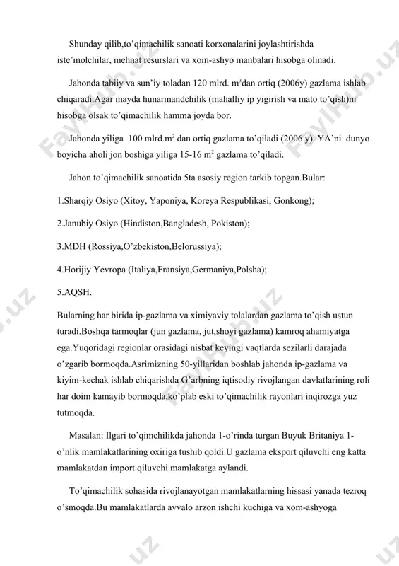 unarmandchilik (mahalliy ip yigirish va mato to’qish)ni hisobga olsak to’qimachilik hamma joyda bor. jahonda yiliga 100 mlrd.m2 dan ortiq gazlama to’qiladi (2006 y). ya’ni dunyo boyicha aholi jon boshiga yiliga 15-16 m2 gazlama to’qiladi. jahon to’qimachilik sanoatida 5ta asosiy region tarkib topgan.bular: 1.sharqiy osiyo (xitoy, yaponiya, koreya respublikasi, gonkong); 2.janubiy osiyo (hindiston,bangladesh, pokiston); 3.mdh (rossiya,o’zbekiston,belorussiya); 4.horijiy yevropa (italiya,fransiya,germaniya,polsha); 5.aqsh. bularning har birida ip-gazlama va ximiyaviy tolalardan gazlama to’qish ustun turadi.boshqa tarmoqlar (jun gazlama, jut,shoyi gazlama) kamroq ahamiyatga ega.yuqoridagi regionlar orasidagi nisbat keyingi vaqtlarda sezilarli darajada o’zgarib bormoqda.asrimizning 50-yillaridan boshlab jahonda ip-gazlama va kiyim-kechak ishlab chiqarishda g’arbning iqtisodiy rivojlangan davlatlarining roli har doim kamayib bormoqda,ko’plab eski to’qimachilik rayonlari inqirozga yuz tutmoqda. masalan: ilgari to’qimchilikda jahonda 1-o’rinda turgan buyuk britaniya 1-o’nlik mamlakatlarining oxiriga tushib qoldi.u gazlama eksport qiluvchi eng katta mamlakatdan import qiluvchi mamlakatga aylandi. to’qimachilik sohasida rivojlanayotgan mamlakatlarning hissasi yanada tezroq o’smoqda.bu mamlakatlarda avvalo arzon ishchi kuchiga va xom-ashyoga asoslangan to’qimachilik …