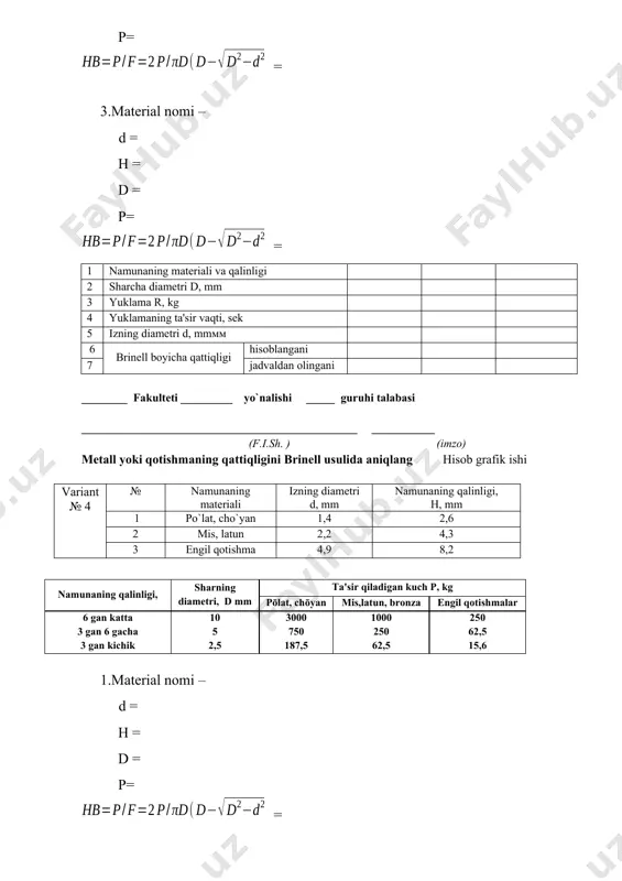 un 4,2 4,5 3 engil qotishma 3,1 4,8 namunaning qalinligi, sharning diamеtri, d mm ta'sir qiladigan kuch р, kg pōlat, chōyan mis,latun, bronza еngil qotishmalar 6 gan katta 3 gan 6 gacha 3 gan kichik 10 5 2,5 3000 750 187,5 1000 250 62,5 250 62,5 15,6 1.material nomi – d = h = d = p= = 2.material nomi – d = h = d = p= = 3.material nomi – d = h = d = p= = 1 namunaning matеriali va qalinligi 2 sharcha diamеtri d, mm 3 yuklama r, kg 4 yuklamaning ta'sir vaqti, sеk 5 izning diamеtri d, mm 6 brinеll boyicha qattiqligi hisoblangani 7 jadvaldan olingani ________ fakulteti _________ yo`nalishi _____ guruhi talabasi ________________________________________________ ___________ (f.i.sh. ) (imzo) мetall yoki qotishmaning qattiqligini brinell usulida aniqlang hisob grafik ishi variant № 9 № namunaning materiali izning diamеtri d, mm namunaning qalinligi, н, mm 1 po`lat, …