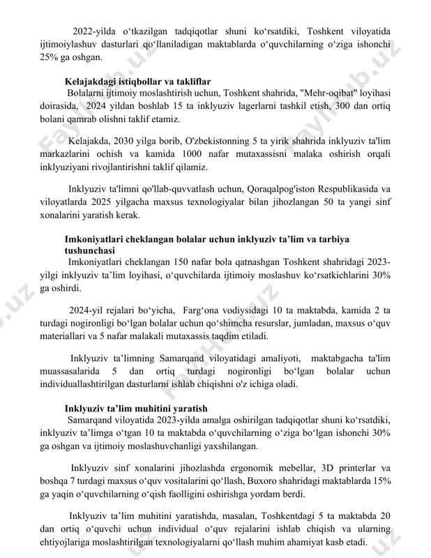 shilashga yordam berdi. 2022-yilda o‘tkazilgan tadqiqotlar shuni ko‘rsatdiki, toshkent viloyatida ijtimoiylashuv dasturlari qo‘llaniladigan maktablarda o‘quvchilarning o‘ziga ishonchi 25% ga oshgan. kelajakdagi istiqbollar va takliflar bolalarni ijtimoiy moslashtirish uchun, toshkent shahrida, "mehr-oqibat" loyihasi doirasida, 2024 yildan boshlab 15 ta inklyuziv lagerlarni tashkil etish, 300 dan ortiq bolani qamrab olishni taklif etamiz. kelajakda, 2030 yilga borib, o'zbekistonning 5 ta yirik shahrida inklyuziv ta'lim markazlarini ochish va kamida 1000 nafar mutaxassisni malaka oshirish orqali inklyuziyani rivojlantirishni taklif qilamiz. inklyuziv ta'limni qo'llab-quvvatlash uchun, qoraqalpog'iston respublikasida va viloyatlarda 2025 yilgacha maxsus texnologiyalar bilan jihozlangan 50 ta yangi sinf xonalarini yaratish kerak. imkoniyatlari cheklangan bolalar uchun inklyuziv ta’lim va tarbiya tushunchasi imkoniyatlari cheklangan 150 nafar bola qatnashgan toshkent shahridagi 2023-yilgi inklyuziv ta’lim loyihasi, o‘quvchilarda ijtimoiy moslashuv ko‘rsatkichlarini 30% ga oshirdi. 2024-yil rejalari bo‘yicha, farg‘ona vodiysidagi 10 ta maktabda, kamida 2 ta turdagi nogironligi bo‘lgan bolalar uchun qo‘shimcha resurslar, jumladan, maxsus o‘quv materiallari va 5 nafar malakali …