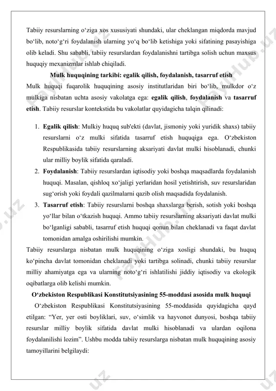 sotish yoki boshqa yo‘llar bilan o‘tkazish huquqi. ammo tabiiy resurslarning aksariyati davlat mulki bo‘lganligi sababli, tasarruf etish huquqi qonun bilan cheklanadi va faqat davlat tomonidan amalga oshirilishi mumkin. tabiiy resurslarga nisbatan mulk huquqining o‘ziga xosligi shundaki, bu huquq ko‘pincha davlat tomonidan cheklanadi yoki tartibga solinadi, chunki tabiiy resurslar milliy ahamiyatga ega va ularning noto‘g‘ri ishlatilishi jiddiy iqtisodiy va ekologik oqibatlarga olib kelishi mumkin. o‘zbekiston respublikasi konstitutsiyasining 55-moddasi asosida mulk huquqi o‘zbekiston respublikasi konstitutsiyasining 55-moddasida quyidagicha qayd etilgan: “yer, yer osti boyliklari, suv, o‘simlik va hayvonot dunyosi, boshqa tabiiy resurslar milliy boylik sifatida davlat mulki hisoblanadi va ulardan oqilona foydalanilishi lozim”. ushbu modda tabiiy resurslarga nisbatan mulk huquqining asosiy tamoyillarini belgilaydi: · tabiiy resurslar davlat mulki sifatida e'tirof etiladi. · ular milliy boylik deb qaraladi va davlat tomonidan himoya qilinadi. · tabiiy resurslardan foydalanish oqilona va barqaror bo‘lishi kerak, ya'ni ularning kelajak avlodlar uchun saqlanib qolishi ta'minlanishi lozim. konstitutsiyaning ushbu moddasi …