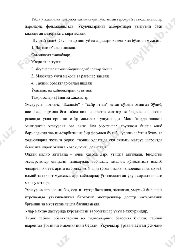 хис қиладилар. 7.табиат гўзаллигини бевосита хис қилиш шу табиатга, ватанга нисбатан муҳаббат туйғуларини уйғотади. 1. экскурсия давомида келгуси дарс ва дарсдан ташқари машғулотларда фойдаланиш учун ҳар хил табиий материаллар: ўсимлик ва ҳайвонлар, уларнинг айрим қисмлари (уруғ, илдиз, барг, илдизмева, илдизпоя, тугунак, поя, моллюска чиғаноқлари, қуш патлари, ҳайвон суяклари) йиғилади. 1. ўқувчилар тирик ва табиий объектларни йиғиш ва расмийлаштириш (гербарийлаштириш, коллекциялаш, препаратлаштириш) кўникмаларини ҳосил қилиб борадилар. экскурсиянинг турлари. биологик экскурсиялар ҳар хил турда бўлади; вақтига қараб, бир соатлик, бир кунлик ва кўп кунлик. бир соатлик экскурсия – мактаб ховлисида ёки ўқув тажриба участкасида ўтказилади. экскурсия режасини – метод бирлашмасининг раиси тасдиқлайди. (гулли ўсимлик ва унинг органлари деган мавзудаги экскурсия). бир кунлик экскурсия – табиатга, ишлаб чиқариш корхоналарига, фермер хўжаликларига, хайвонот ёки ботаника боғига, балиқчилик хўжалигига ёки паррандачилик хўжалигига уюштириладиган экскурсия планини мактаб илмий бўлим мудири томонидан тасдиқланади. кўп кунлик экскурсия – ўқув йилининг охирида комплекс экскурсия деб, бунга тарих, география, тил …