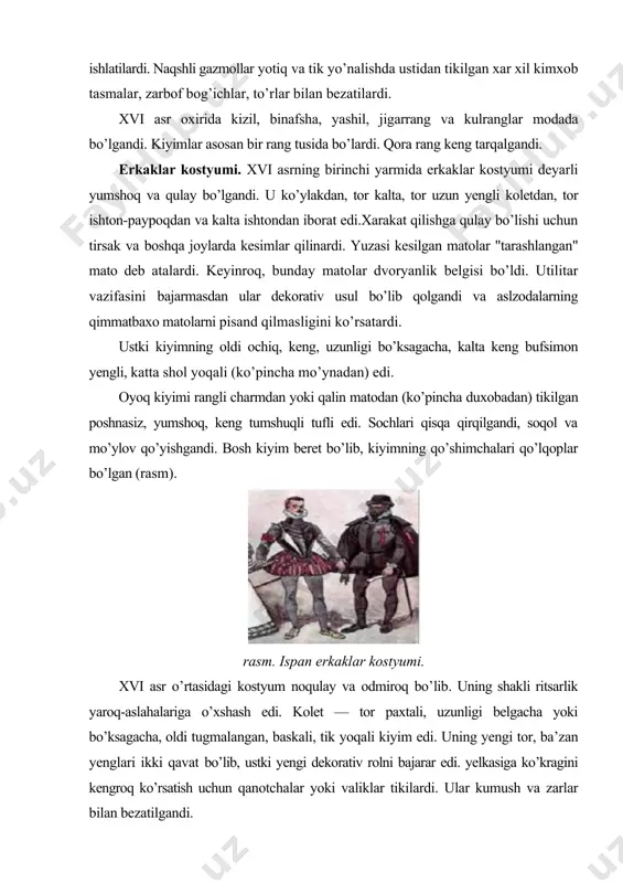 htali, bosma) matolar keng qo’llangandi. asosiy tasvirlar — katta medalon-tamg’alar, nasroniy dinining ramzlari, geraldik mavzular. naqshlarda yorqin rangli fonlarda ko’p tilla va kumush iplar ishlatilardi. naqshli gazmollar yotiq va tik yo’nalishda ustidan tikilgan xar xil kimxob tasmalar, zarbof bog’ichlar, to’rlar bilan bezatilardi. xvi asr oxirida kizil, binafsha, yashil, jigarrang va kulranglar modada bo’lgandi. kiyimlar asosan bir rang tusida bo’lardi. qora rang keng tarqalgandi. erkaklar kostyumi. xvi asrning birinchi yarmida erkaklar kostyumi deyarli yumshoq va qulay bo’lgandi. u ko’ylakdan, tor kalta, tor uzun yengli koletdan, tor ishton-paypoqdan va kalta ishtondan iborat edi.xarakat qilishga qulay bo’lishi uchun tirsak va boshqa joylarda kesimlar qilinardi. yuzasi kesilgan matolar "tarashlangan" mato deb atalardi. keyinroq, bunday matolar dvoryanlik belgisi bo’ldi. utilitar vazifasini bajarmasdan ular dekorativ usul bo’lib qolgandi va aslzodalarning qimmatbaxo matolarni pisand qilmasligini ko’rsatardi. ustki kiyimning oldi ochiq, keng, uzunligi bo’ksagacha, kalta keng bufsimon yengli, katta shol yoqali (ko’pincha mo’ynadan) edi. oyoq kiyimi rangli charmdan …