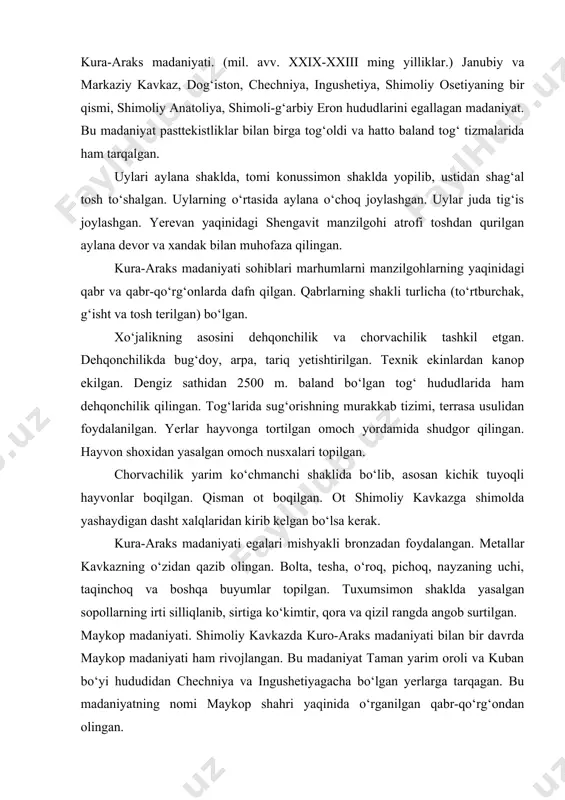 uchraydi. troyaning xalqaro savdo aloqalarida iqtisodiy hayotida uzoq o‘lkalar bilan olib borgan savdo aloqalari muhim ahamiyat kasb etganligini ko‘rsatadi. bronza davrining rivojlangan bosqichida kichik osiyoda hunarmandchilik ishlab chiqarishi ayniqsa, zargarlik yuksak darajada rivojlanadi. jamiyat aʼzolari orasida mulkiy tabaqalanish jarayoni yuksak cho‘qqisiga chiqadi. markaziy anatoliyadagi alaja xuyuk yodgorligida o‘rganilgan sag‘anadan topilgan qurol-yarog‘lar rivojlangan bronza davrida harbiy qarama-qarshilik nihoyat kuchayib, mil. avv. iii ming yillikning oxirida keskin tus oladi. kura-araks madaniyati. (mil. avv. xxix-xxiii ming yilliklar.) janubiy va markaziy kavkaz, dog‘iston, chechniya, ingushetiya, shimoliy osetiyaning bir qismi, shimoliy anatoliya, shimoli-g‘arbiy eron hududlarini egallagan madaniyat. bu madaniyat pasttekistliklar bilan birga tog‘oldi va hatto baland tog‘ tizmalarida ham tarqalgan. uylari aylana shaklda, tomi konussimon shaklda yopilib, ustidan shag‘al tosh to‘shalgan. uylarning o‘rtasida aylana o‘choq joylashgan. uylar juda tig‘is joylashgan. yerevan yaqinidagi shengavit manzilgohi atrofi toshdan qurilgan aylana devor va xandak bilan muhofaza qilingan. kura-araks madaniyati sohiblari marhumlarni manzilgohlarning yaqinidagi qabr va qabr-qo‘rg‘onlarda dafn qilgan. …