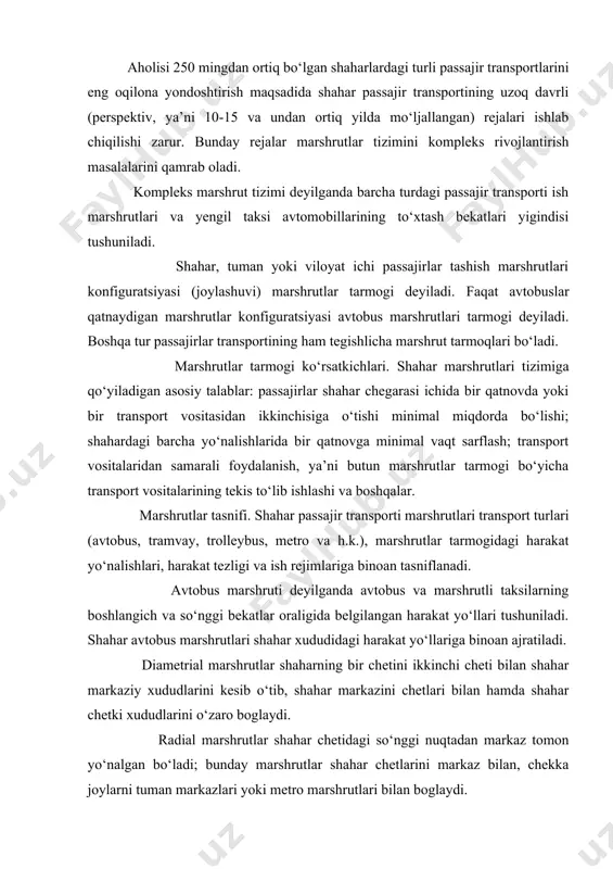 taksilarning boshlangich va so‘nggi bekatlar oraligida belgilangan harakat yo‘llari tushuniladi. shahar avtobus marshrutlari shahar xududidagi harakat yo‘llariga binoan ajratiladi. diametrial marshrutlar shaharning bir chetini ikkinchi cheti bilan shahar markaziy xududlarini kesib o‘tib, shahar markazini chetlari bilan hamda shahar chetki xududlarini o‘zaro boglaydi. radial marshrutlar shahar chetidagi so‘nggi nuqtadan markaz tomon yo‘nalgan bo‘ladi; bunday marshrutlar shahar chetlarini markaz bilan, chekka joylarni tuman markazlari yoki metro marshrutlari bilan boglaydi. yarim diametral marshrutlar shahardagi ikki tuman markazlarini o‘zaro boglaydi. halqasimon marshrutlar aylana yoki berk siniq chiziqdan iborat bo‘lib, shaharning o‘zaro aloqaga muhtoj tarqoq nuqtalarini birlashtiruvchi marshrutdir. tangensial marshrutlar shaharning ayrim tumanlarini markazga kirmay o‘zaro boglaydi. aralash marshrutlar yuqorida keltirilgan marshrutlarning bir necha elementlarini o‘z ichiga oladi. ishlash vaqtlariga ko‘ra marshrutlar doimiy va vaqtinchalik bo‘lishi mumkin. doimiy marshrutlarda yil davomida va haftaning barcha kunlarida transport vositalari bir xil miqdorda qatnaydi. vaqtinchalik marshrutlar esa muayyan mavsumda yoki zaruratga ko‘ra (masalan shanba va yakshanba kunlari dam …