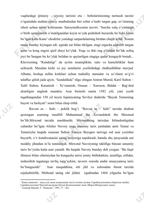 g xitoy, hindiston, oltin o’rda (klavixo uni tatariston deb ataydi), mo’g’iliston va boshqa mamlakatlar bilan bo’lgan siyosiy va savdo aloqalari, temur saroyida amalda bo’lgan tartib – qoidalar va nihoyat, sohibqironning xotinlari va ularning mamlakat ijtimoiy – siyosiy hayotida tutgan o’rni haqida etiborga molik malumotlar keltirilgan. bu malumotlar, shubhasiz, turkiston zamining o’sha vaqtlardagi ijtimoiy – siyosiy tarixini ota – bobolarimizning turmush tarzini o’rganishda muhim tarixiy manbalardan biri rolini o’tashi turgan gap, so’zimning isboti uchun misol keltiraman. saroymulkxonim tasviri: “barcha xalq o’yinlariga o’ltirib saranjomlik o’rnatilganidan keyin to’yda podishoh huzurida bo’lishi lozim bo’lgan katta kano[footnoteref:1] chodirlar yonidagi sarpardalarning biridan chiqib keldi. xonim mana bunday kiyingan edi: egnida zar bilan tikilgan, etagi ergacha sudralib turgan uzun va keng engsiz qizil shoyi ko’ylak. yoqa va ikki eng o’rnidan bo’lak ochiq joyi bo’lmagan bu ko’ylak belidan to qaytarilgan etagiga qadar kengayib boradi... klavixoning “kundaligi” da ayrim noaniqliklar, xato va kamchiliklar ham uchraydi. masalan kishi va joy …