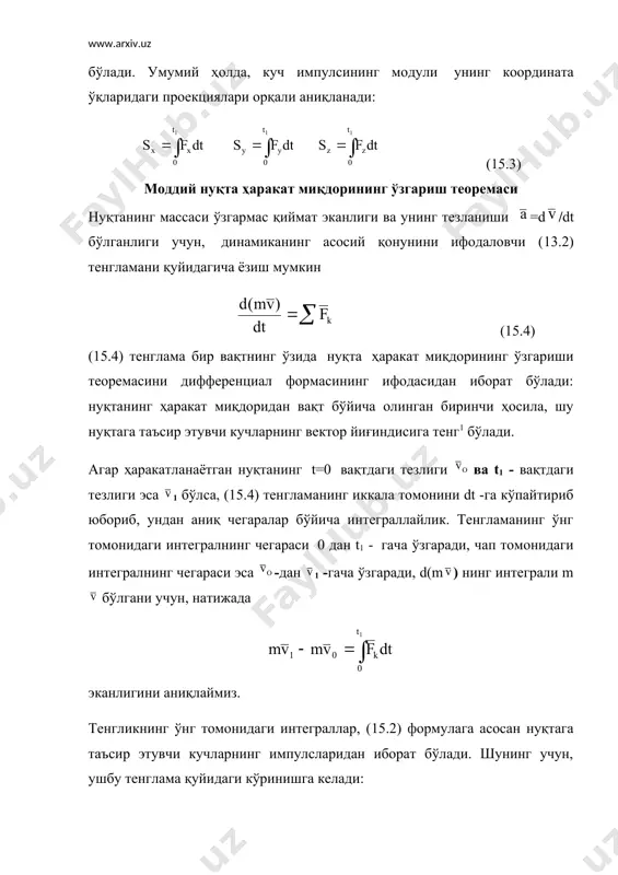 инг импулси - шу кучнинг элементар вақт оралиқларидаги импулсларининг интеграл йиғиндисига айтилади, яъни (15.2) демак, маълум t1- вақт оралиғида кучнинг импулси, элементар импулсларнинг 0 - дан t1- вақт оралиғидаги чегарада олинган аниқ интегралидан иборат қиймат экан. хусусий ҳолда, агар -кучнинг модули ва йўналиши ўзгармас (=cоnst) бўлса, у ҳолда =(t1 бўлади. тегишлича унинг модули s=f(t1 бўлади. умумий ҳолда, куч импулсининг модули унинг координата ўқларидаги проекциялари орқали аниқланади: (15.3) моддий нуқта ҳаракат миқдорининг ўзгариш теоремаси нуқтанинг массаси ўзгармас қиймат эканлиги ва унинг тезланиши =d/dt бўлганлиги учун, динамиканинг асосий қонунини ифодаловчи (13.2) тенгламани қуйидагича ёзиш мумкин (15.4) (15.4) тенглама бир вақтнинг ўзида нуқта ҳаракат миқдорининг ўзгариши теоремасини дифференциал формасининг ифодасидан иборат бўлади: нуқтанинг ҳаракат миқдоридан вақт бўйича олинган биринчи ҳосила, шу нуқтага таъсир этувчи кучларнинг вектор йиғиндисига тенг1 бўлади. агар ҳаракатланаётган нуқтанинг t=0 вақтдаги тезлиги ва t1 - вақтдаги тезлиги эса 1 бўлса, (15.4) тенгламанинг иккала томонини dt -га кўпайтириб юбориб, ундан аниқ …