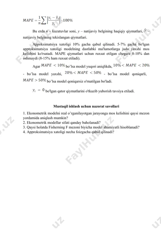xsat etiladi). agar bo’lsa model yuqori aniqlikda, - bo’lsa model yaxshi, - bo’lsa model qoniqarli, bo’lsa model qoniqarsiz o'rnatilgan bo'ladi. bo'lgan qator qiymatlarini o'tkazib yuborish tavsiya etiladi. mustaqil ishlash uchun nazorat savollari 1. ekonometrik modelni real o’rganilayotgan jarayonga mos kelishini qaysi mezon yordamida aniqlash mumkin? 2. ekonometrik modellar sifati qanday baholanadi? 3. qaysi holatda fisherning f mezoni biyicha model ahamiyatli hisoblanadi? 4. approksimatsiya xatoligi necha foizgacha qabul qilinadi?