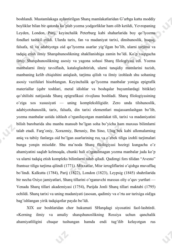 barobarida shu manba mansub bo’lgan soha bo’yicha ham maxsus bilimlarni talab etadi. farg’oniy, xorazmiy, beruniy, ibn sino, ulug’bek kabi allomalarning aniq va tabiiy fanlarga oid bo’lgan asarlarining rus va o’zbek tiliga izohli tarjimalari bunga yorqin misoldir. shu ma’noda sharq filologiyasi hozirgi kungacha o’z ahamiyatini saqlab kelmoqda, chunki hali o’rganilmagan yozma manbalar juda ko’p va ularni tadqiq etish kompleks bilimlarni talab qiladi. qadimgi fors tilidan “avesto” frantsuz tiliga tarjima qilindi (1771). mixxatlar, misr ierogliflarini o’qishga muvaffaq bo’lindi. kalkutta (1784), parij (1822), london (1823), leypsig (1845) shahrilarida bir necha osiyo jamiyatlari, sharq tillarini o’rganuvchi maxsus oliy o’quv yurtlari — venada sharq tillari akademiyasi (1754), parijda jonli sharq tillari maktabi (1795) ochildi. sharq tarixi va uning madaniyati (asosan, qadimiy va o’rta asr tarixiga oid)ga bag’ishlangan yirik tadqiqotlar paydo bo’ldi. xix asr boshlaridan chor hukumati sharqdagi siyosatini faol-lashtirdi. «kerning ilmiy va amaliy sharqshunoslikning rossiya uchun qanchalik ahamiyatliligini chuqur tushungan hamda endi tug’ilib kelayotgan rus …