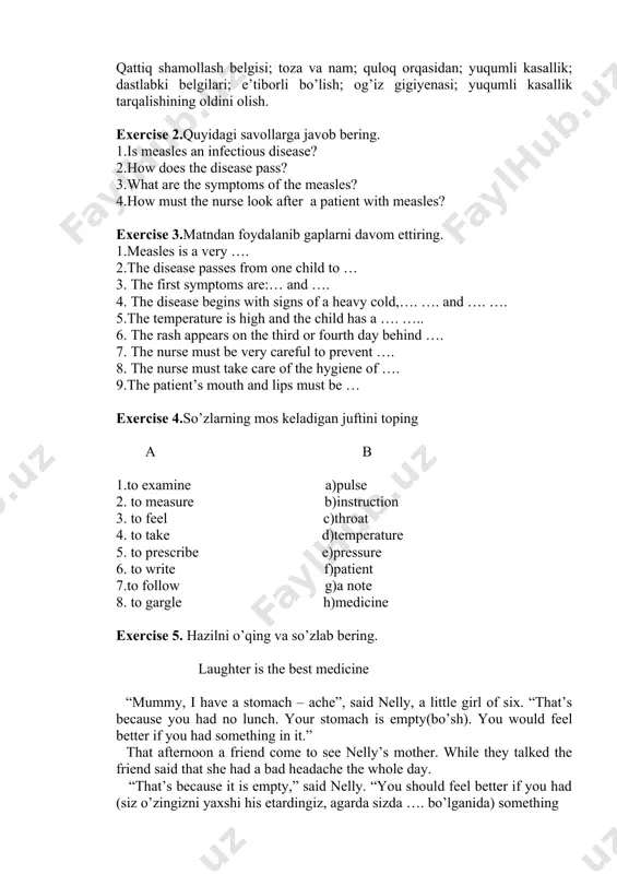 nd …. 7. the nurse must be very careful to prevent …. 8. the nurse must take care of the hygiene of …. 9.the patient’s mouth and lips must be … exercise 4.so’zlarning mos keladigan juftini toping a b 1.to examine a)pulse 2. to measure b)instruction 3. to feel c)throat 4. to take d)temperature 5. to prescribe e)pressure 6. to write f)patient 7.to follow g)a note 8. to gargle h)medicine exercise 5. hazilni o’qing va so’zlab bering. laughter is the best medicine “mummy, i have a stomach – ache”, said nelly, a little girl of six. “that’s because you had no lunch. your stomach is empty(bo’sh). you would feel better if you had something in it.” that afternoon a friend come to see nelly’s mother. while they talked the friend said that she had a bad headache the whole day. “that’s because it is empty,” said nelly. “you should feel …