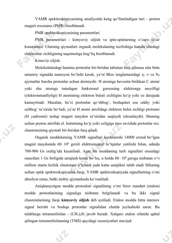 sbatan belgilanadi va bu ikki signal chastotalarining farqi kimyoviy siljish deb aytiladi. etalon modda bitta intensiv signal berishi va boshqa protonlar signalidan chetda joylashishi zarur. bu talablarga tetrametilsilan - (ch3)4si javob beradi. xalqaro etalon sifatida qabul qilingan tetrametilsilanning (tms) quyidagi xususiyatlari mavjud: a) undagi 12 proton ham bir xilda qurshab olingan, demak ularning ekranlanish konstantasi bir xil. shuning uchun tms bitta chastotadagi energiyani yutadi, ya’ni spektrda yagona signal kuzatiladi. b) bu signal eng kuchli maydonda joylashgan. organik birikmalardagi barcha protonlar esa nisbatan kuchsiz maydonda rezonansga uchraydi. v) tms boshqa organik birikmalar bilan kimyoviy ta’sirlashmaydi va oson uchuvchandir. spektr olib bo‘lingandan keyin moddani yana osongina ajratib olish mumkin. tms ning kamchiligi shundan iboratki, ba’zi organik birikmalarning eritmalarida yaxshi aralashmaydi. million ulushlar birligi delta () harfi bilan belgilanib quyidagi formula asosida hisoblanadi: bu erda, - kimyoviy siljishning million ulushlar birligi - aniqlanayotgan namuna va etalon modda signallari chastotalarining farqi (gersda ifodalangan kimyoviy …