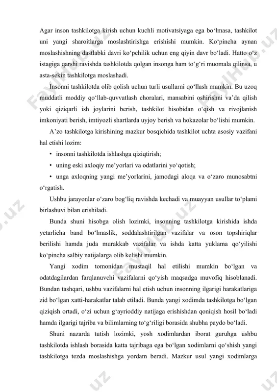 erishishdan qoniqish hosil bo‘ladi hamda ilgarigi tajriba va bilimlarning to‘g‘riligi borasida shubha paydo bo‘ladi. shuni nazarda tutish lozimki, yosh xodimlardan iborat guruhga ushbu tashkilotda ishlash borasida katta tajribaga ega bo‘lgan xodimlarni qo‘shish yangi tashkilotga tezda moslashishga yordam beradi. mazkur usul yangi xodimlarga nafaqat tashkiliy muhitni tezroq va yaxshiroq bilib olish va tushunish, balki tashkiliy muhit bilan yaqin aloqani yo‘lga qo‘yish imkonini ham beradi. agar yangi xodimlar bilan tashkilotning tajribali a’zosi doimiy ravishda birga ishlasa, ularning noto‘g‘ri xulosalari va qarashlari muvaffaqiyatli bartaraf etilishi mumkin. bunda tajribali a’zo yangi xodimlar guruhi “oraliq” madaniyatining tashkilot madaniyatiga o‘tishi uchun guyoki ko‘prik bo‘ladi. rahbariyat bilan suhbatlar, tushuntirishlar va tavsiyalar yangi a’zoni tashkilotda olib qolishga va uning tashkiliy muhitga moslashishiga ko‘maklashuvchi vositalar hisoblanadi. bu yangi xodimga ishonch beradi, umidsizlik va keraksizlik hissini kamaytirib, undagi ushbu tashkilot ishlariga daxldorlik hissini oshiradi. inson tashkilotga kirishining qulay jarayoni unda ish uchun mas’uliyat hissi va tashkilotga nisbatan ichki majburiyatlar paydo …