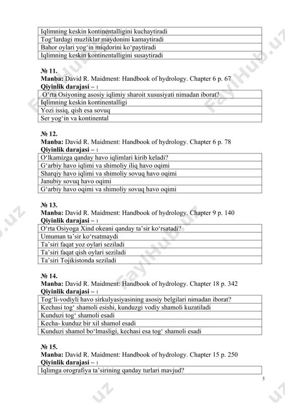 ndbook of hydrology. chapter 18 p. 342 qiyinlik darajasi – 1 tog‘li-vodiyli havo sirkulyasiyasining asosiy belgilari nimadan iborat? kechasi tog‘ shamoli esishi, kunduzgi vodiy shamoli kuzatiladi kunduzi tog‘ shamoli esadi kecha- kunduz bir xil shamol esadi kunduzi shamol bo‘lmasligi, kechasi esa tog‘ shamoli esadi № 15. manba: david r. maidment: handbook of hydrology. chapter 15 p. 250 qiyinlik darajasi – 1 iqlimga orografiya ta’sirining qanday turlari mavjud? joyning balandligi bo‘yicha yog‘inning ko‘payishi, mavsumlar boshlanishining vaqt oralig‘ida surilishi va tog‘li-vodiyli sirkulyasya mavjudligi havo xaroratining vaqt oralig‘ida o‘zgarishi, mavsumlarning ketma-ket kelishi, tog‘dan sovuq shamol esishi orografiyaning ta’siri uch turga bo‘linadi orografiyaning ta’siri qish oylari seziladi, ular 4 turga bo‘linadi № 16. manba: david r. maidment: handbook of hydrology. chapter 15 p. 255 qiyinlik darajasi – 1 atmosfera nima? yer kurrasini o‘rab olgan havo qobig‘i yer sayyorasining belbog‘i yer kurrasini o‘rab olgan bulutlar yer kurrasini o‘rab olgan kislorod № 17. manba: david r. …