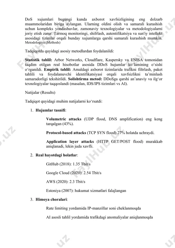 i 2024-yilda 5.6 tbit/s tezlikda sodir bo‘lgan bo‘lib, bu ko‘rsatkich so‘nggi o‘n yillikdagi eng yuqori daraja sifatida qayd etildi. bu kabi raqamlar zamonaviy axborot tizimlarining qanday jiddiy tahdid ostida ekanligini ko‘rsatadi. ddos va dos xujumlari nafaqat texnik jihatdan tizimni ishdan chiqaradi, balki ularning iqtisodiy va ijtimoiy oqibatlari ham katta bo‘ladi. internet orqali faoliyat yurituvchi tashkilotlar uchun bunday xujumlar biznes jarayonlarini to‘xtatish, foydalanuvchilar ishonchini yo‘qotish, yirik moliyaviy zarar va hatto sud mas’uliyatiga olib kelishi mumkin. shuningdek, bu xujumlar ko‘pincha siyosiy, iqtisodiy va raqamli terrorchilik maqsadlarida ham qo‘llaniladi. misol uchun, 2007-yilda estoniyaga qarshi uyushtirilgan kiberhujumlar davlat boshqaruv tizimlarini vaqtincha falaj holatga keltirgan. bu holat ddos xujumlarining nafaqat iqtisodiy, balki milliy xavfsizlik darajasida ham xavf tug‘dirishini ko‘rsatadi. aniqlash va oldini olish uchun ilg‘or texnologiyalar, algoritmlar va yondashuvlar asosida xavfsizlik strategiyalarini ishlab chiqish zamon talabi hisoblanadi. ushbu maqolada ushbu turdagi xujumlarning turlari, ishlash mexanizmlari, real misollar va ularni oldini olishga qaratilgan yechimlar har tomonlama …