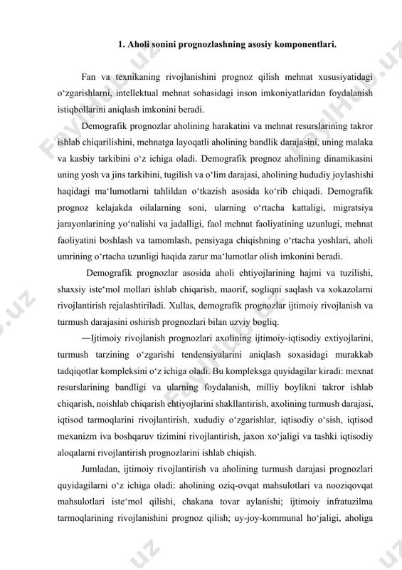 lantirish, jaxon xo‘jaligi va tashki iqtisodiy aloqalarni rivojlantirish prognozlarini ishlab chiqish. jumladan, ijtimoiy rivojlantirish va aholining turmush darajasi prognozlari quyidagilarni o‘z ichiga oladi: aholining oziq-ovqat mahsulotlari va nooziqovqat mahsulotlari iste‘mol qilishi, chakana tovar aylanishi; ijtimoiy infratuzilma tarmoqlarining rivojlanishini prognoz qilish; uy-joy-kommunal ho‘jaligi, aholiga maishiy hizmat ko‘rsatish, ta‘lim, madaniyat, san‘at va ommaviy axborot vositalari; sogliqni saqlash, dam olish, turizm, jismoniy tarbiya va sport; atrof-muhitni muhofaza qilish. demografik prognozlash barcha kompleks dasturlar uchun kup qirrali asos bulib hizmat qiladi. aholining kelajakdagi miqdori prognozi yaxlit xalq ho‘jaligini dinamikasini prognozlashning muhim elementi hisoblanadi. demografik prognozlar aholi harakati va mehnat resurslarining qayta ishlab chiqarishi mehnatga layoqatli aholi bandligining darajasi, uning moliyaviy va kasbiy tarkibini qamrab oladi. demografik prognozlar aholi dinamikasini uning jinsiy yosh strukturasi, tugilish, hududiy harakati tugrisidagi ma‘lumotlarni tahlil qilish asosida kurib chiqdi. demografik prognozlash oilalarning kelajak sonini ularning urtacha kattaligi, aholi kuchma oqimlarining intensivligi, yunalishlari, faol mehnat faoliyati, davomiyligi va boshqalar tugrisida prognoz …